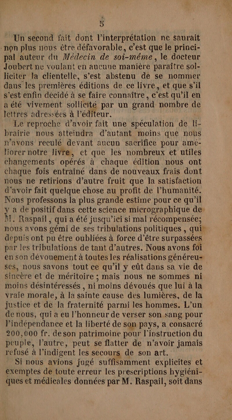 Un second fait dont l'interprétation ne saurait non plus nous être défavorable, c’est que le princi- pal auteur du Médecin de soi-même, le docteur Joubert ne voulant en aucune manière paraître sol- liciter la clientelle, s’est abstenu de se nommer dans les premières éditions de ce livre, et que s’il s'est enfin décidé à se faire connaître, c’est qu’il en a été vivement sollicité par un grand nombre de lettres adressées à l'éditeur. Le reproche d’avoir fait une spéculation de fe prairie nous atteindra d'autant moins que nous n'avons reculé devant aucun sacrifice pour amé- liorer notre livre, et que les nombreux et utiles changements opérés à chaque édition nous ont chaque fois entraîné dans de nouveaux frais dont nous ne retirions d’autre fruit que la satisfaction d’avoir fait quelque chose au profit de l’humanité. Nous professons la plus grande estime pour ce qu’il y a de positif dans cette science micrographique de. Ft. Raspail, qui a été jusqu’ici si mal récompensée; nous avons gémi de ses tribulations politiques, qui depuis ont pu être oubliées à force d’être surpassées par les tribulations de tant d’autres. Nous avons foi en son dévouement à toutes les réalisations généreu- ses, nous savons tout ce qu’il y eût dans sa vie de sincère et de méritoire ; mais nous ne sommes ni moins désintéressés , ni moins dévoués que lui à la vraie morale, à la sainte cause des lumières, de la justice et de Ja fraternité parmi les hommes. L’un de nous, qui à eu l'honneur de verser son sang pour l'indépendance et la liberté de son pays, a consacré 200,000 fr. deson patrimoine pour l'instruction du peuple, l’autre, peut se flatter de n’avoir jamais refusé à |” indigent les secours de son art. Si nous avions jugé suffisamment explicites et. exemptes de toute erreur les prescriptions hygiéni- ques et médicales données par M. Raspail, soit dans