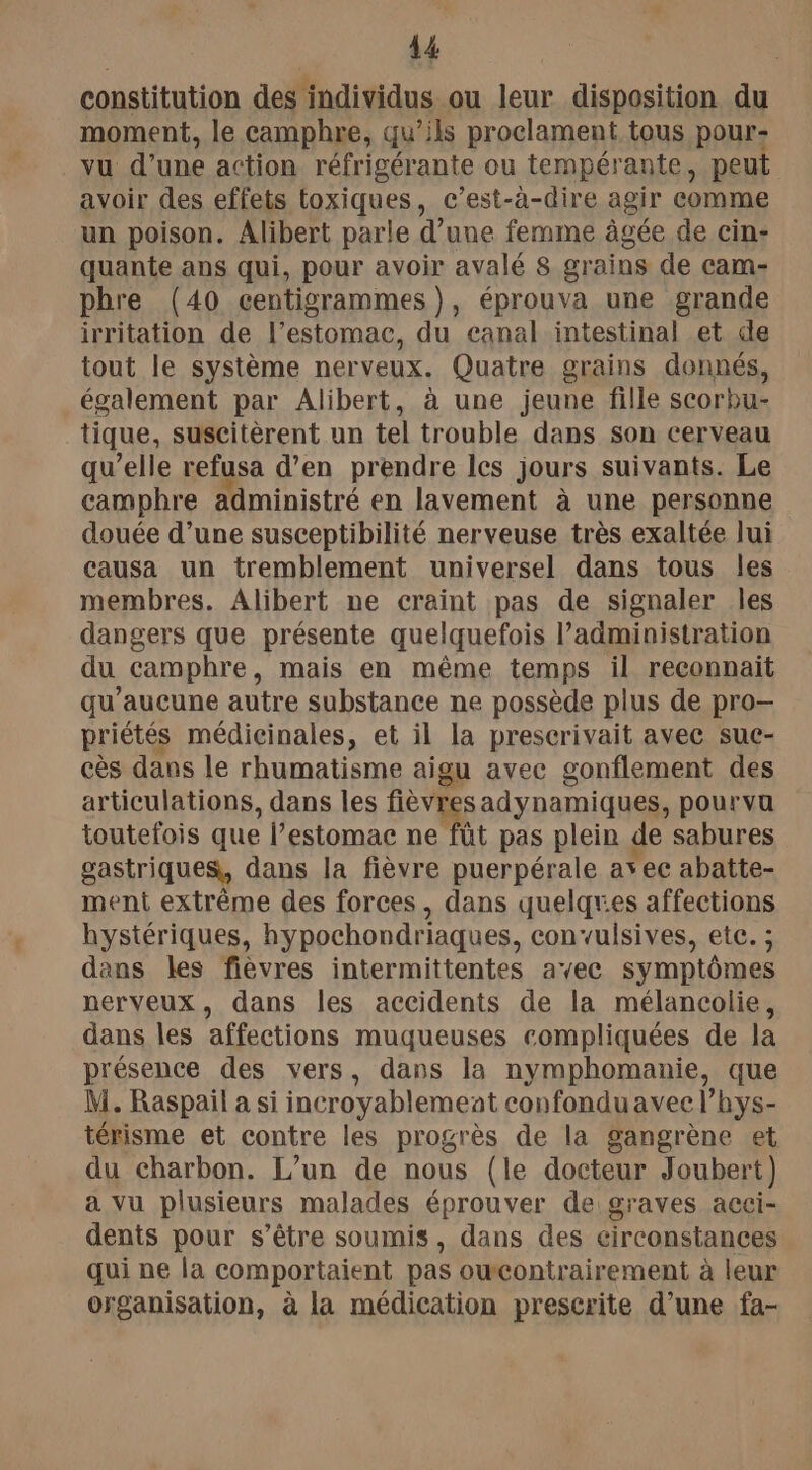 constitution des individus ou leur disposition du moment, le camphre, qu’ils proclament tous pour- vu d’une action réfrigérante ou tempérante, peut avoir des effets toxiques, c’est-à-dire agir comme un poison. Alibert parle d’une femme âgée de cin- quante ans qui, pour avoir avalé 8 grains de cam- phre (40 centigrammes), éprouva une grande irritation de l’estomac, du canal intestinal et de tout le système ner veux. Quatre grains donnés, également par Alibert, à une jeune fille scorbu- tique, suscitèrent un tel trouble dans son cerveau qu’elle refusa d’en prendre les jours suivants. Le camphre administré en lavement à une personne douée d’une susceptibilité nerveuse très exaltée lui causa un tremblement universel dans tous les membres. Alibert ne craint pas de signaler les dangers que présente quelquefois l’administration du camphre, mais en même temps il reconnait qu'aucune autre substance ne possède plus de pro— priétés médicinales, et il la prescrivait avec sue- cès dans le rhumatisme aig gu avec gonflement des articulations, dans les fièvre sadynamiques, pourvu toutefois que l’estomac ne fût pas plein de sabures gastriques, dans la fièvre puerpérale ayec abatte- ment extrême des forces, dans quelqres affections hystériques, hypochondriaques, convulsives, etc. ; dans les fièvres intermittentes avec symptômes nerveux, dans les accidents de la mélancolie, dans les affections muqueuses compliquées de la présence des vers, dans la nymphomanie, que M. Raspail a si incroyablement confonduavec l’hys- térisme et contre les progrès de la gangrène et du charbon. L'un de nous (le docteur Joubert) a vu plusieurs malades éprouver de graves acci- dents pour s’être soumis, dans des circonstances qui ne la comportaient pas owcontrairement à leur organisation, à la médication prescrite d’une fa-