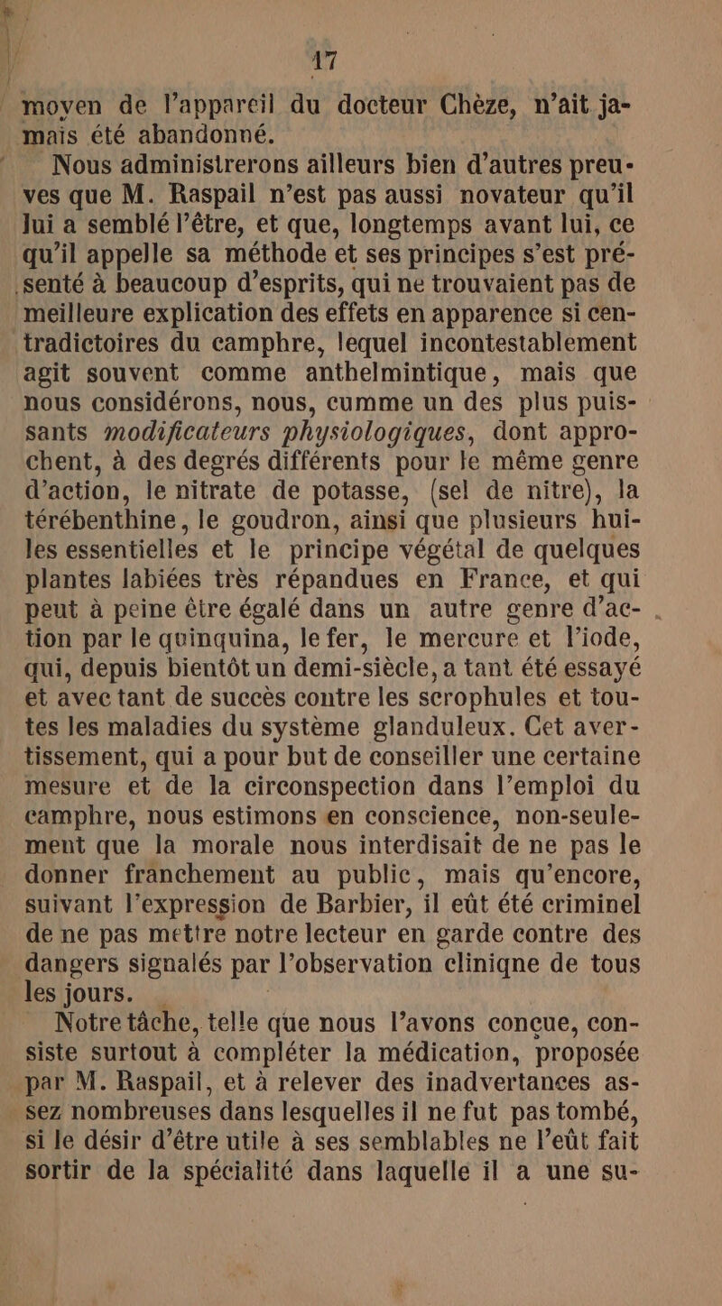 moyen de lappareil du docteur Chèze, n’ait ja- Nous adminisirerons ailleurs bien d’autres preu- ves que M. Raspail n’est pas aussi novateur qu’il Jui a semblé l'être, et que, longtemps avant lui, ce qu’il appelle sa méthode et ses principes s’est pré- meilleure explication des effets en apparence si cen- agit souvent comme anthelmintique, mais que nous considérons, nous, cumme un des plus puis- sants modificateurs physiologiques, dont appro- chent, à des degrés différents pour te même genre d’action, le nitrate de potasse, (sel de nitre), la térébenthine, le goudron, ainsi que plusieurs hui- les essentielles et le principe végétal de quelques plantes labiées très répandues en France, et qui peut à peine être égalé dans un autre genre d’ac- . tion par le quinquina, le fer, le mercure et l’iode, qui, depuis bientôt un demi-siècle, a tant été essayé et avec tant de succès contre les scrophules et tou- tes les maladies du système glanduleux. Cet aver- tissement, qui a pour but de conseiller une certaine mesure et de la circonspection dans l’emploi du camphre, nous estimons en conscience, non-seule- ment que la morale nous interdisait de ne pas le donner franchement au public, mais qu’encore, suivant l'expression de Barbier, il eût été criminel de ne pas mettre notre lecteur en garde contre des dangers signalés par l’observation cliniqne de tous les jours. Notre tâche, telle que nous l’avons conçue, con- siste surtout à compléter la médication, proposée par M. Raspail, et à relever des inadvertances as- si le désir d’être utile à ses semblables ne leûüt fait sortir de la spécialité dans laquelle il à une su-