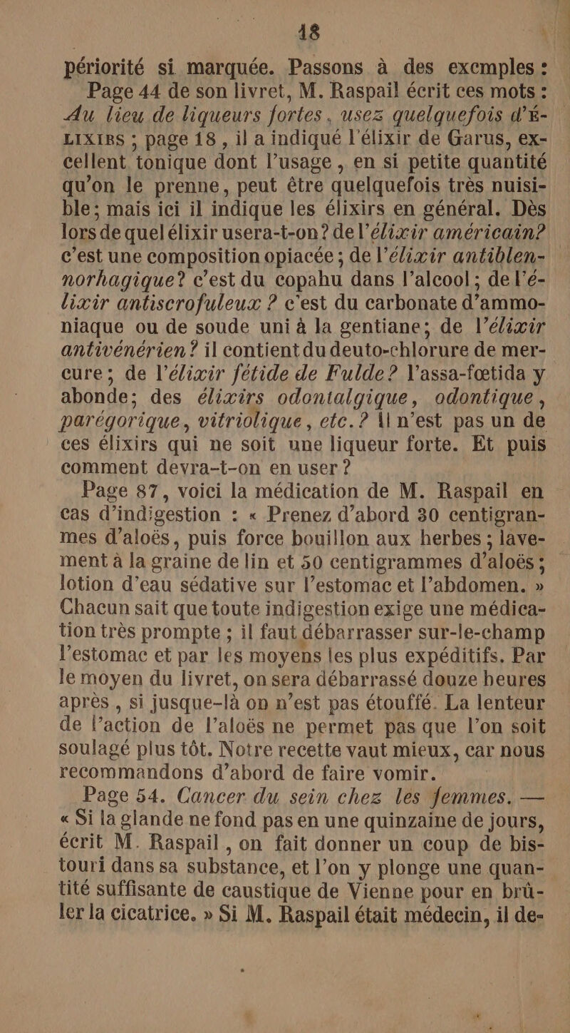 périorité si marquée. Passons à des excmples : Page 44 de son livret, M. Raspail écrit ces mots : Au lieu de liqueurs fortes, usez quelquefois d’é- LIXISS ; page 18 , il a indiqué l'élixir de Garus, ex- cellent, tonique dont l’usage , en si petite quantité qu’on le prenne, peut être quelquefois très nuisi- ble; mais ici il indique les élixirs en général. Dès lors de quelélixir usera-t-on? de l’élixir américain? norhagique? c’est du copahu dans l'alcool ; de l'é- lixir antiscrofuleux ? c'est du carbonate d’ammo- niaque ou de soude uni à la gentiane; de l’élixir antivénérien ? il contient du deuto-chlorure de mer- cure; de l’élixir fétide de Fulde? V'assa-fœtida y abonde; des élixirs odontalgique, odontique, parégorique, vitriolique, etc.? \\ n’est pas un de ces élixirs qui ne soit une liqueur forte. Et puis comment devra-t-on en user ? Page 87, voici la médication de M. Raspail en Cas d’ind'gestion : « Prenez d’abord 30 centigran- mes d’aloës, puis force bouillon aux herbes ; lave- ment à la graine de lin et 50 centigrammes d’aloës ; lotion d’eau sédative sur l’estomac et l’abdomen. » Chacun sait que toute indigestion exige une médica- tion très prompte ; il faut débarrasser sur-le-champ l'estomac et par les moyens les plus expéditifs. Par le moyen du livret, on sera débarrassé douze beures après , si jusque-là on n’est pas étouffé. La lenteur de l’action de l’aloës ne permet pas que l’on soit soulagé plus tôt. Notre recette vaut mieux, car nous recommandons d’abord de faire vomir. Page 54. Cancer du sein chez les femmes. — « Si la glande ne fond pas en une quinzaine de jours, écrit M. Raspail , on fait donner un coup de bis- touri dans sa substance, et l’on y plonge une quan- tité suffisante de caustique de Vienne pour en brû- ler la cicatrice. » Si M. Raspail était médecin, il de-