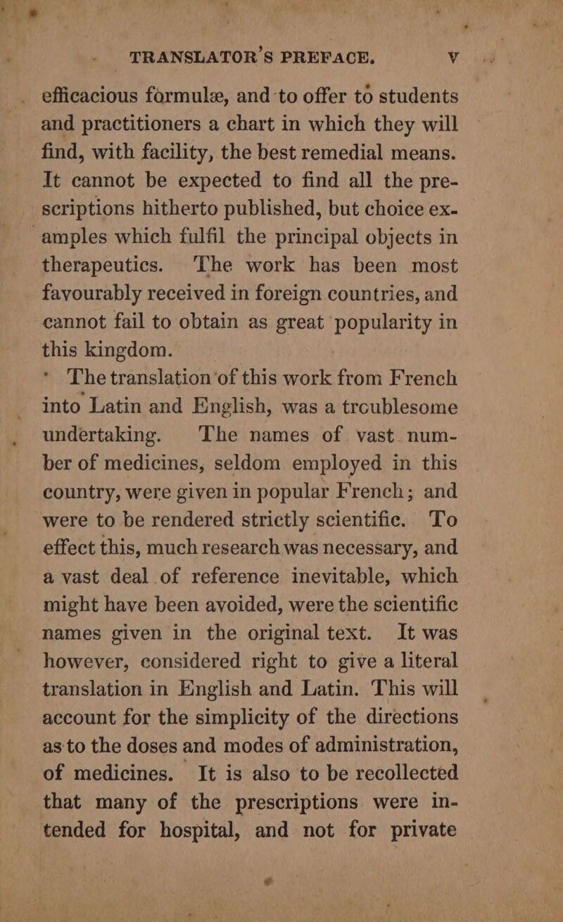 efficacious formule, and to offer to students and practitioners a chart in which they will find, with facility, the best remedial means. It cannot be expected to find all the pre- scriptions hitherto published, but choice ex- amples which fulfil the principal objects in therapeutics. The work has been most favourably received in foreign countries, and cannot fail to obtain as great Lee Sa in this kingdom. The translation ‘of this BOS from French into Latin and English, was a troublesome undertaking. The names of vast. num- ber of medicines, seldom employed in this country, were given in popular French; and were to be rendered strictly scientific. To effect this, much research was necessary, and a vast deal of reference inevitable, which might have been avoided, were the scientific names given in the original text. It was however, considered right to give a literal translation in English and Latin. This will account for the simplicity of the directions as to the doses and modes of administration, of medicines. It is also to be recollected that many of the prescriptions were in- tended for hospital, and not for private e