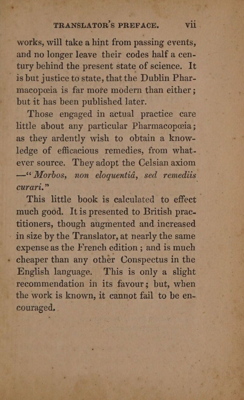 works, will take a hint from passing events, and no longer leave their codes half a cen- tury behind the present state of science. It _ is but justice to state, that the Dublin Phar- macopeeia is far more modern than either ; but it has been published later. Those engaged in actual practice care little about any particular Pharmacopeeia ; as they ardently wish to obtain a know- ledge of efficacious remedies, from what. ever source. They adopt the Celsian axiom —‘* Morbos, non eloquentid, sed remediis curart.” This little book is calculated to effect much good. Itis presented to British prac- titioners, though augmented and increased - in size by the Translator, at nearly the same expense as the French edition ; and is much cheaper than any other Conspectus in the English language. This is only a slight recommendation in its favour; but, when the work is known, it cannot fail to be en- couraged, .