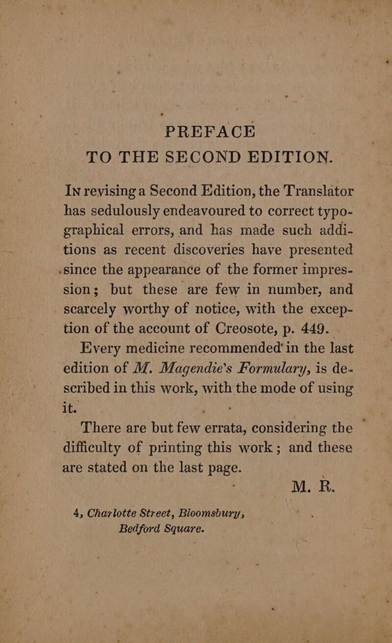 TO THE SECOND EDITION. IN reyising a Second Edition, the Translator has sedulously endeavoured to correct typo- graphical errors, and has made such addi- tions as recent discoveries have presented -since the appearance of the former impres- sion; but these are few in number, and scarcely worthy of notice, with the excep- tion of the account of Creosote, p. 449. Every medicine recommended in the last edition of M. Magendie’s Formulary, is de- scribed in this work, with the mode of using its There are but few errata, considering the ~ difficulty of printing this work ; and these are stated on the last page. } M. R. 4, Charlotte Street, Bloomsbury, Bedford Square.