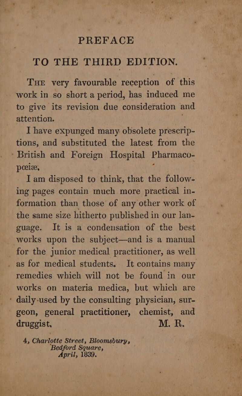 TO THE THIRD EDITION. THE very favourable reception of this work in so short a period, has induced me to give its revision due consideration and attention. I have expunged many obsolete prescrip- tions, and substituted the latest from the ' British and Foreign Hospital Ener A: peeie, Iam disposed to think, that the follow- ing pages contain much more practical in- formation than those of any other work of the same size hitherto published in our lan- guage. It is a condensation of the best works upon the subject—and is a manual _ for the junior medical practitioner, as well . as for medical students. It contains many remedies which will not be found in our works on materia medica, but which are * daily-used by the consulting physician, sur- geon, general practitioner, chemist, and druggist. . M. R. 4, Char lotte Street, Bloomsbury, ‘Bedford Ree April, 1839.