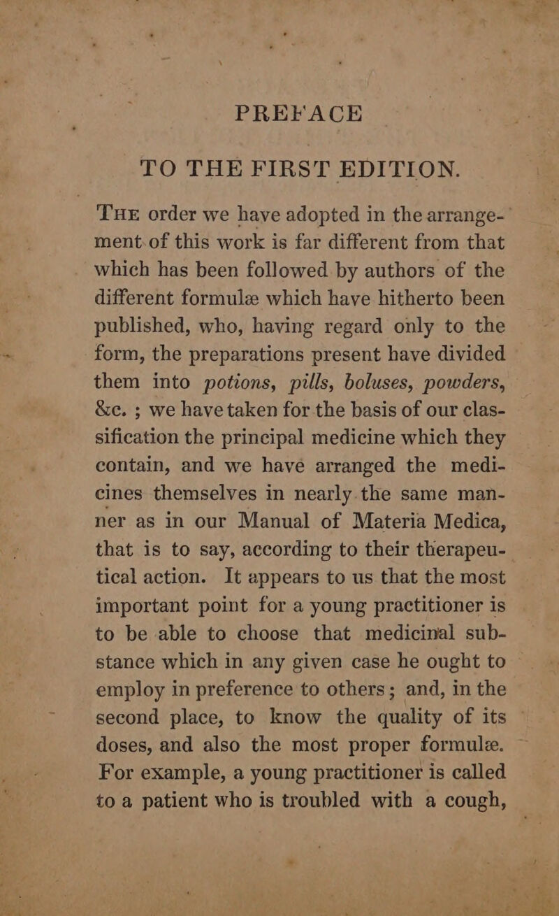 TO THE FIRST EDITION. ment.of this work is far different from that which has been followed. by authors of the different formule which have hitherto been published, who, having regard only to the form, the preparations present have divided them into potions, pills, boluses, powders, &amp;e. ; we have taken for the basis of our clas- sification the principal medicine which they contain, and we have arranged the medi- cines themselves in nearly. the same man- ner as in our Manual of Materia Medica, that is to say, according to their therapeu- tical action. It appears to us that the most important point for a young practitioner is to be able to choose that medicinal sub- stance which in any given case he ought to employ in preference to others; and, in the doses, and also the most proper formule. For example, a young practitioner is called to a patient who is troubled with a cough,