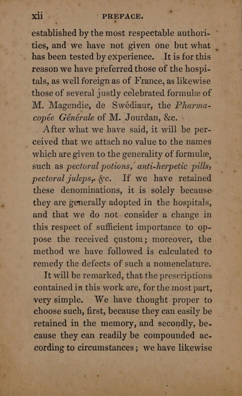 ties, and we have not given one but what reason we have preferred those of the hospi- tals, as well foreign as of France, as likewise those of several justly celebrated formule of M. Magendie, de Swédiaur, the Pharma- copée Générale of M. Jourdan, &amp;e. - After what we have said, it will be per- _-ceived that we attach no value to the names which are given to the generality of formule, pectoral juleps, &amp;c. If we have retained these denominations, it is solely because they are generally adopted in the hospitals, and that we do not consider a change in this respect of sufficient importance to op- pose the received custom; moreover, the method we have followed is calculated to remedy the defects of such a nomenclature. It will be remarked, that the prescriptions contained in this work are, for the most part, very simple. We have thought proper to choose such, first, because they can easily be retained in the memory, and secondly, be- cause they can readily be compounded ac- cording to circumstances; we have likewise