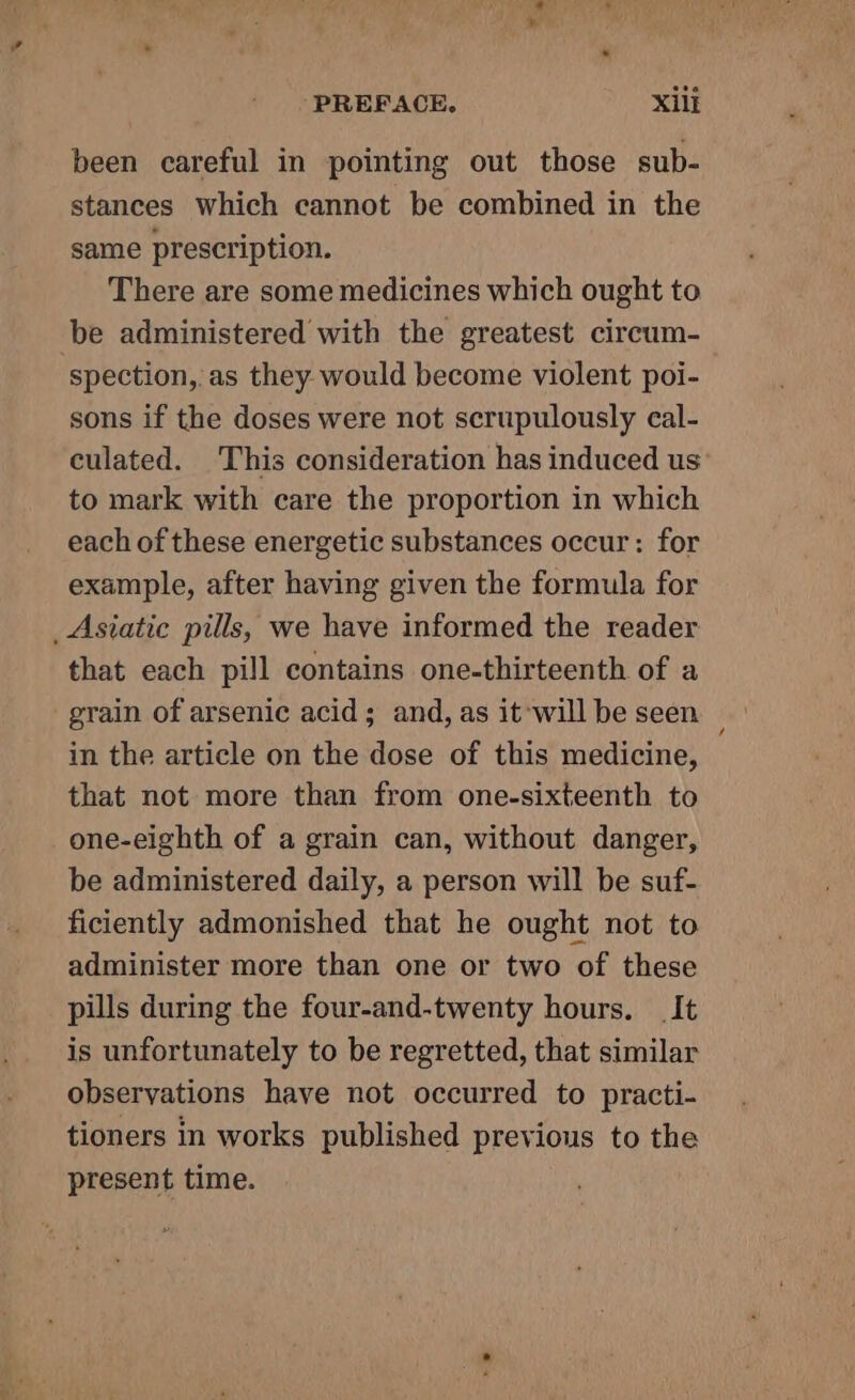 ta PREFACE. Xili been careful in pointing out those sub- stances which cannot be combined in the same prescription. There are some medicines which ought to be administered with the greatest circum- spection,.as they would become violent poi- sons if the doses were not scrupulously cal- culated. This consideration has induced us’ to mark with care the proportion in which each of these energetic substances occur: for example, after having given the formula for _Asiatic pills, we have informed the reader that each pill contains one-thirteenth of a grain of arsenic acid; and, as it will be seen in the article on the dose of this medicine, that not more than from one-sixteenth to one-eighth of a grain can, without danger, be administered daily, a person will be suf- ficiently admonished that he ought not to administer more than one or two of these pills during the four-and-twenty hours. _ It is unfortunately to be regretted, that similar observations have not occurred to practi- tioners in works published previous to the present time.