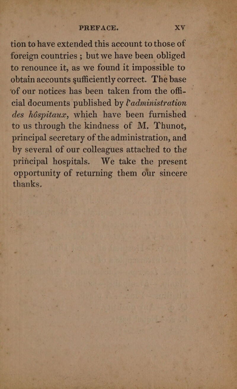 tion to have extended this account to those of foreign countries ; but we have been obliged to renounce it, as we found it impossible to obtain accounts sufficiently correct. The base ‘of our notices has been taken from the offi- cial documents published by administration des héspitaux, which have been furnished to us through the kindness of M. Thunot, principal secretary of the administration, and by several of our colleagues attached to the principal hospitals. We take the present opportunity of returning them our sincere thanks,