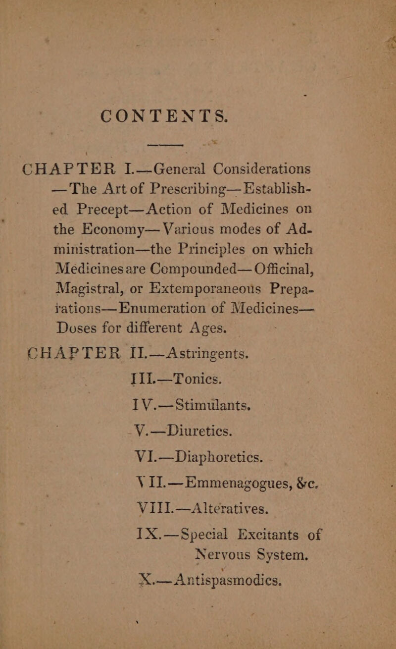 CONTENTS. CHAPTER I.—General Considerations — The Art of Prescribing— Establish- ed Precept—Action of Medicines on the Economy— Various modes of Ad- ministration—the Principles on which Medicines are Compounded— Ofificinal, Magistral, or Extemporaneous Prepa- rations— Enumeration of Medicines— Doses for different Ages. CHAPTER II.—Astringents. I1L.—Tonics. IV.—Stimulants, V.—Diuretics. VI.—Diaphoretics. V II.—Emmenagogues, &amp;c. VIII.—Alteratives. IX.—Special Excitants of Nervous System, X,— Antispasmodics. dy << Wate et