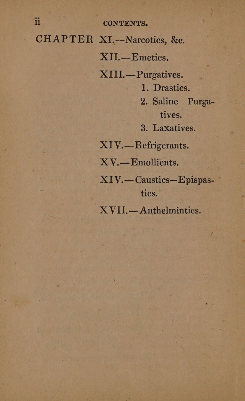 CHAPTER XI.-—-Narcotics, &amp;c. XII.—Emetics. XIII.—Purgatives. 1. Drasties. 2. Saline Purga- tives. 3. Laxatives. X1IV.— Refrigerants. Xx V.—Emollients. X1V.— Caustics—Epispas- ° tics. X VII.—Anthelmintics.