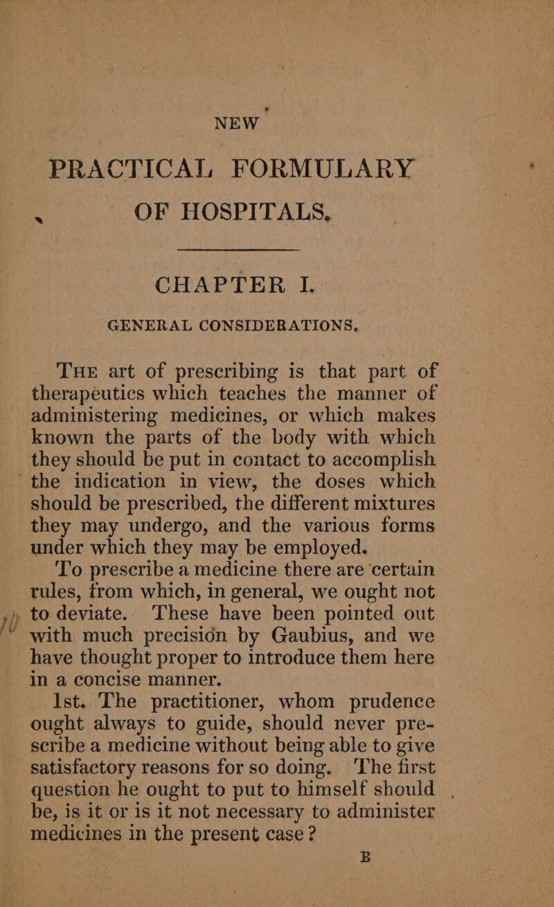 NEW PRACTICAL FORMULARY § OF HOSPITALS, CHAPTER I. GENERAL CONSIDERATIONS, Tue art of prescribing is that part of therapeutics which teaches the manner of administering medicines, or which makes known the parts of the body with which they should be put in contact to accomplish should be prescribed, the different mixtures they may undergo, and the various forms under which they may be employed. To prescribe a medicine there are ‘certain rules, from which, in general, we ought not with much precision by Gaubius, and we have thought proper to introduce them here in a concise manner. Ist. The practitioner, whom prudence ought always to guide, should never pre- satisfactory reasons for so doing. ‘The first question he ought to put to himself should , be, is it or is it not necessary to administer medicines in the present case ? B