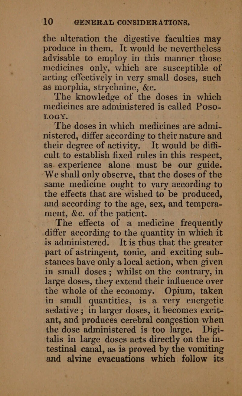 the alteration the digestive faculties may produce in them. It would be nevertheless advisable to employ in this manner those medicines only, which are susceptible of acting effectively in very small doses, such as morphia, strychnine, &amp;c. The knowledge of the doses in which medicines are administered is called Poso- LOGY. The doses in which medicines are admi- nistered, differ according to their nature and their degree of activity. It would be diffi- cult to establish fixed rules in this respect, as. experience alone must be our guide. We shall only observe, that the doses of the same medicine ought to vary according to the effects that are wished to be produced, and according to the age, sex, and tempera- ment, &amp;c. of the patient. The effects of a medicine frequently differ according to the quantity in which it is administered. It is thus that the greater part of astringent, tonic, and exciting sub- stances have only a local action, when given in small doses; whilst on the contrary, in large doses, they extend their influence over the whole of the economy. Opium, taken in small quantities, is a very energetic sedative ; in larger doses, it becomes excit- ant, and produces cerebral congestion when the dose administered is too large. Digi- talis in large doses acts directly on the in- testinal canal, as is proved by the vomiting and alvine evacuations which follow its