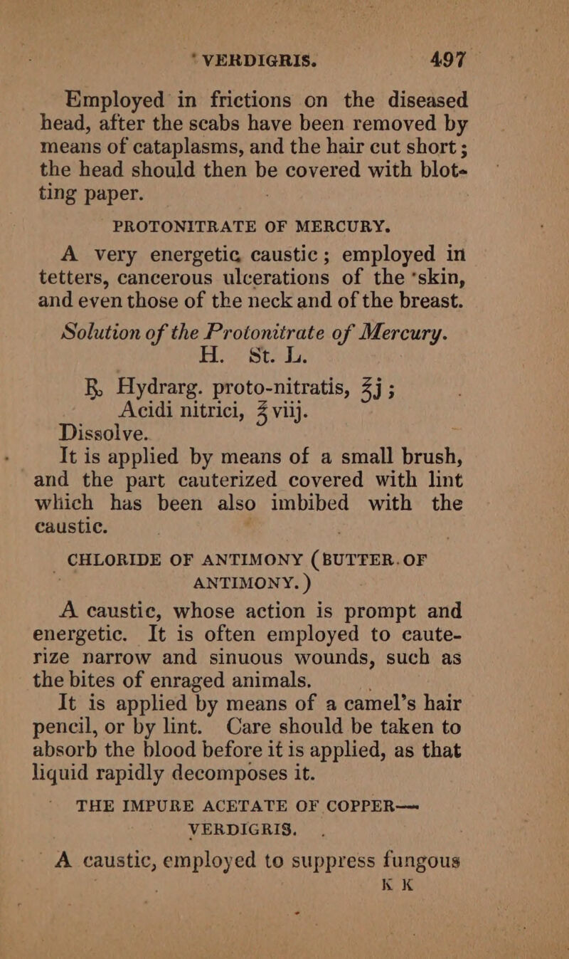 Employed in frictions on the diseased head, after the scabs have been removed by means of cataplasms, and the hair cut short ; the head should then be covered with blot ting paper. PROTONITRATE OF MERCURY. A very energetic caustic; employed in tetters, cancerous ulcerations of the ‘skin, and even those of the neck and of the breast. Solution of the Protonitrate of Mercury. 1 Bods i Ws B, Hydrarg. proto-nitratis, 4j ; Acidi nitrici, 3 viij. Dissolve. It is applied by means of a small nae and the part cauterized covered with lint which has been also imbibed with the caustic. ; CHLORIDE OF ANTIMONY (BUTTER. OF ANTIMONY. ) A caustic, whose action is prompt and energetic. It is often employed to caute- rize narrow and sinuous wounds, such as the bites of enraged animals. It is applied by means of a camel’s hair pencil, or by lint. Care should be taken to absorb the blood before it is applied, as that liquid rapidly decomposes it. THE IMPURE ACETATE OF COPPER— VERDIGRIS, A caustic, employed to suppress fungous . KK