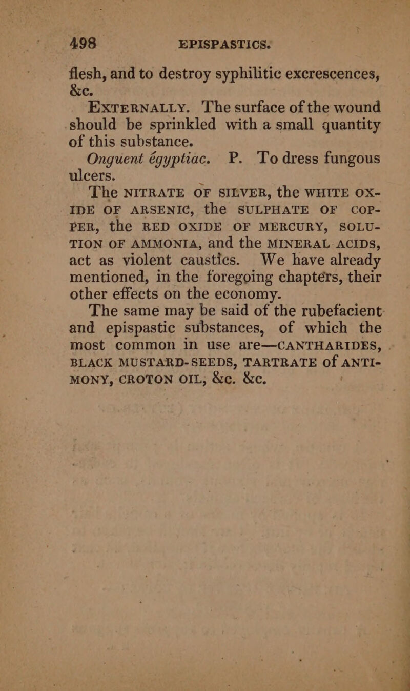 flesh, and to destroy syphilitic excrescences, &amp;e. EXtTeRNALLy. The surface of the wound should be sprinkled with a small quantity of this substance. Onguent égyptiac. P. To dress fungous ulcers. : The NITRATE OF SILVER, the WHITE OX- IDE OF ARSENIC, the SULPHATE OF CopP- PER, the RED OXIDE OF MERCURY, SOLU- TION OF AMMONIA, and the MINERAL ACIDs, act as violent caustics. We have already mentioned, in the foregoing chapters, their other effects on the economy. and epispastic substances, of which the most common in use are—CANTHARIDES, BLACK MUSTARD-SEEDS, TARTRATE of. ANTI- MONY, CROTON OIL; &amp;c. &amp;c.