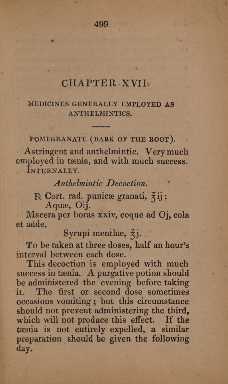 CHAPTER XVII: MEDICINES GENERALLY EMPLOYED AS ANTHELMINTICS. POMEGRANATE (BARK OF THE ROOT). Astringent and anthelmintic. Very much employed in tenia, and with much success. INTERNALLY. Anthelmintic Decoction. Kx Cort. rad. punice granati, 3 ij; Aque, Oij. Macera per horas xxiv, coque ad Oj, cola et adde, Syrupi menthe, 4). To be taken at three doses, half an hour’s interval between each dose. This decoction is employed with much success in tenia. A purgative potion should be administered the evening before taking it. The first or second dose sometimes occasions vomiting ; but this circumstance should not prevent administering the third, which will not produce this effect. If the tenia is not entirely expelled, a similar preparation should be given the following day.