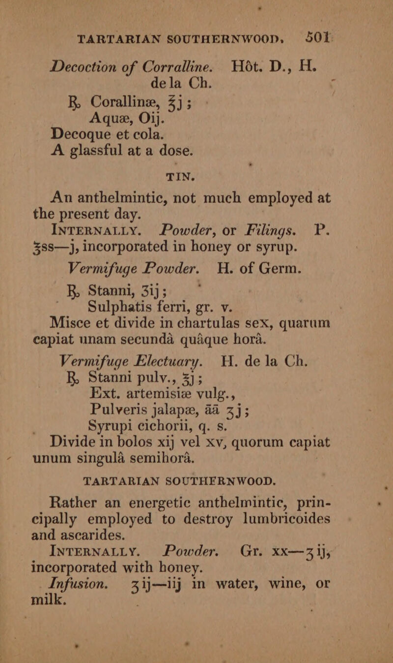 TARTARIAN SOUTHERNWOOPp, 501: Decoction of Corralline. Hot. D., H. dela Ch. R Coralline, 3); Aque, Ojj. Decoque et cola. A glassful at a dose. TIN. An anthelmintic, not much employed at the present day. INTERNALLY. Powder, or Filings. P. ss—}, incorporated in honey or syrup. Vermifuge Powder. H. of Germ. R, Stanni, 3ij; ' Sulphatis ferri, gr. v. Misce et divide in chartulas sex, quarum capiat unam secunda quaque hora. Vermifuge Electuary. H. de la Ch. R, Stanni puly., 3]; Ext. artemisie vulg., Pulveris jalape, a4 3]; Syrupi cichorii, q. s. Divide in bolos xij vel xv, quorum capiat unum singula semihora. TARTARIAN SOUTHERNWOOD. Rather an energetic anthelmintic, prin- cipally employed to destroy lumbricoides and ascarides. INTERNALLY. Powder. Gr. xx—3 ij, incorporated with honey. Infusion. 3ij—iij 1n water, wine, or milk.