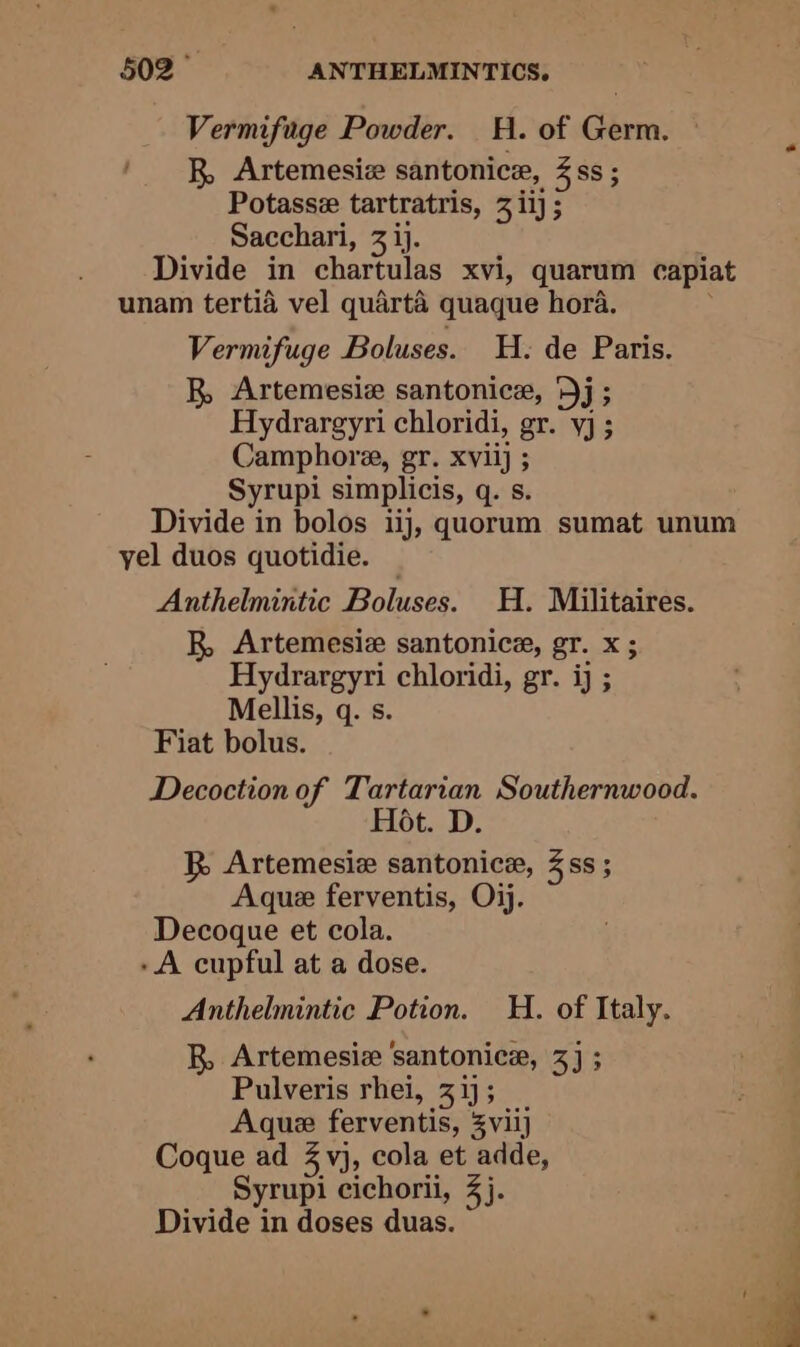 Vermifuge Powder. H. of Germ. R, Artemesiz santonice, 4ss ; Potasse tartratris, 3 iij ; Sacchari, 3 ij. Divide in chartulas xvi, quarum capiat unam tertid vel quarta quaque hora. . Vermifuge Boluses. H. de Paris. R Artemesiz santonice, ‘Dj; Hydrargyri chloridi, gr. yj ; Camphora, gr. xvilj ; Syrupi simplicis, q. s. Divide in bolos iij, quorum sumat unum yel duos quotidie. Anthelmintic Boluses. H. Militaires. R, Artemesie santonice, gr. x ; Hydrargyri chloridi, gr. ij ; Mellis, q. s. Fiat bolus. Decoction of Tartarian Southernwood. Hot. D. R Artemesie santonice, 388; Aque ferventis, Oj. Decogque et cola. -A cupful at a dose. Anthelmintic Potion. H. of Italy. R, Artemesiz ‘santonice, 3) ; Pulveris rhei, 31; Aque ferventis, 3viij Coque ad 3 vj, cola et adde, Syrupi cichorii, 4). Divide in doses duas.