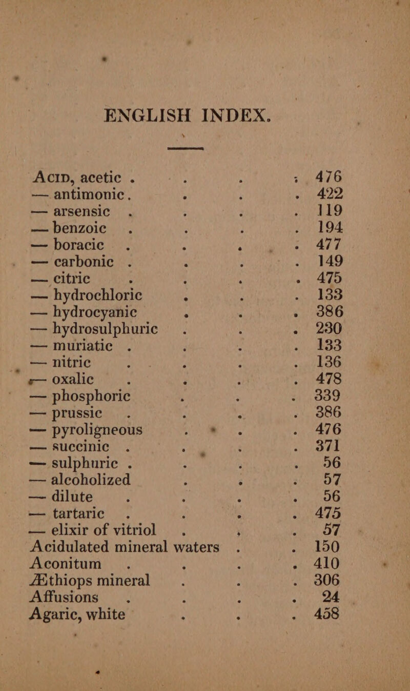 ACID, acetic . — antimonic. — arsensic — benzoic — boracic — carbonic . — citric : — hydrochloric — hydrocyanic — hydrosulphuric — muriatic ah Fs nitric e— oxalic — phosphoric — prussic — pyroligneous — succinic — sulphuric . — alcoholized — dilute — tartaric — elixir of vitriol Aconitum A&amp;thiops mineral A ffusions Agaric, white +