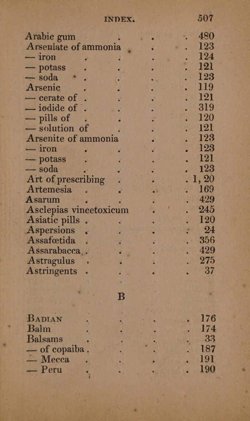 INDEX. Arabie gum Arseniate of ammonia — iron — potass — soda Arsenic — cerate of . — iodide of . — pills of — solution of 3 Arsenite of ammonia — iron — potass — soda Art of prescribing Artemesia Asarum Asclepias vincetoxicum Asiatic pills . Aspersions , Assafeetida Assarabacca, . Astragulus Astringents . Bapian Balm Balsams — of copaiba . — Mecca — Peru