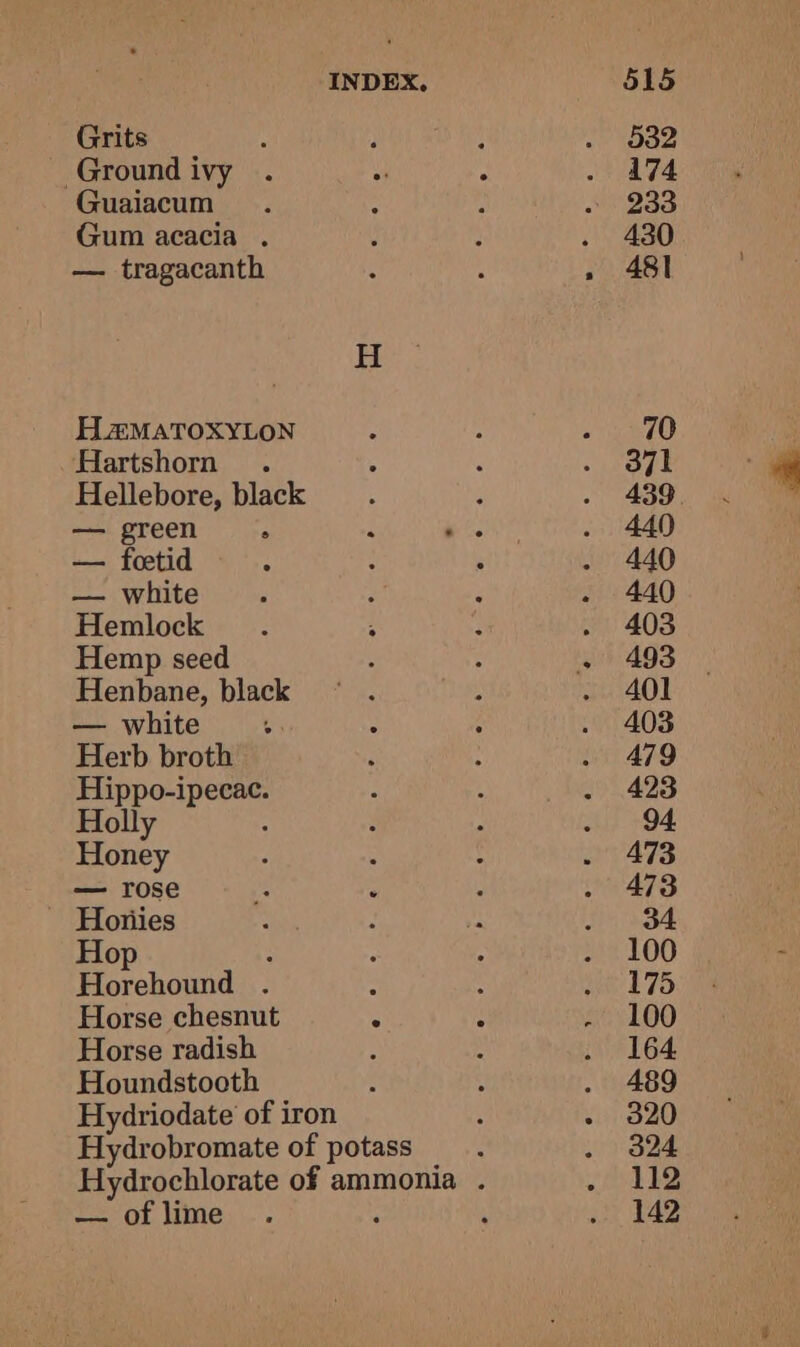 Grits ‘ Ground ivy Guaiacum Gum acacia . — tragacanth H2#MATOXYLON Hartshorn . Hellebore, black — green 7 — foetid — white Hemlock Hemp seed Henbane, black — white Herb broth Hippo-ipecac. H : ae ; Horse chesnut Horse radish Houndstooth INDEX. — of lime