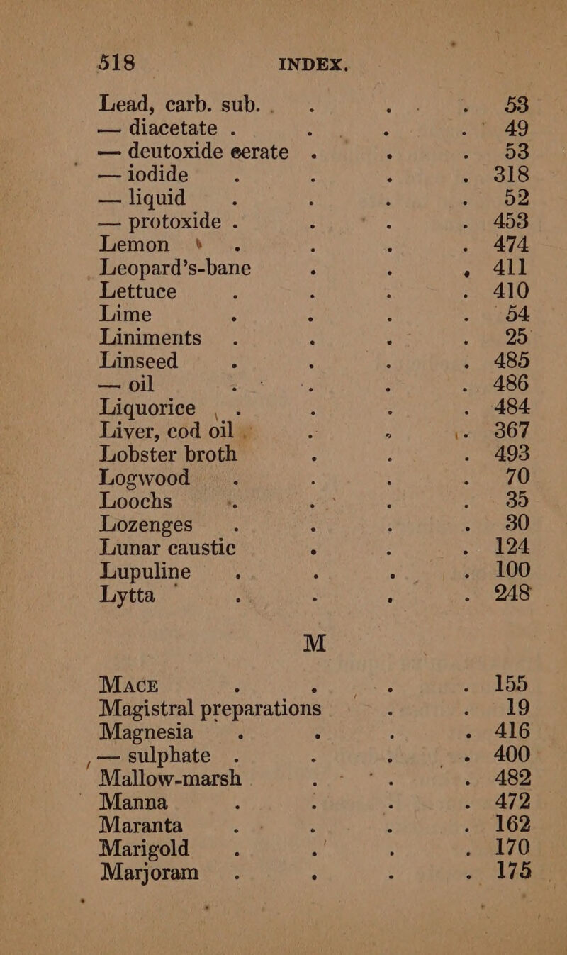 / — liquid — protoxide . Lemon ° Leopard’s-bane Lettuce Lime Liniments Linseed — oil ‘ Liquorice . . Lobster broth Logwood Loochs Lozenges Lunar caustic Lupuline Lytta Mace M Magnesia : — sulphate Mallow-marsh Maranta Marigold Marjoram