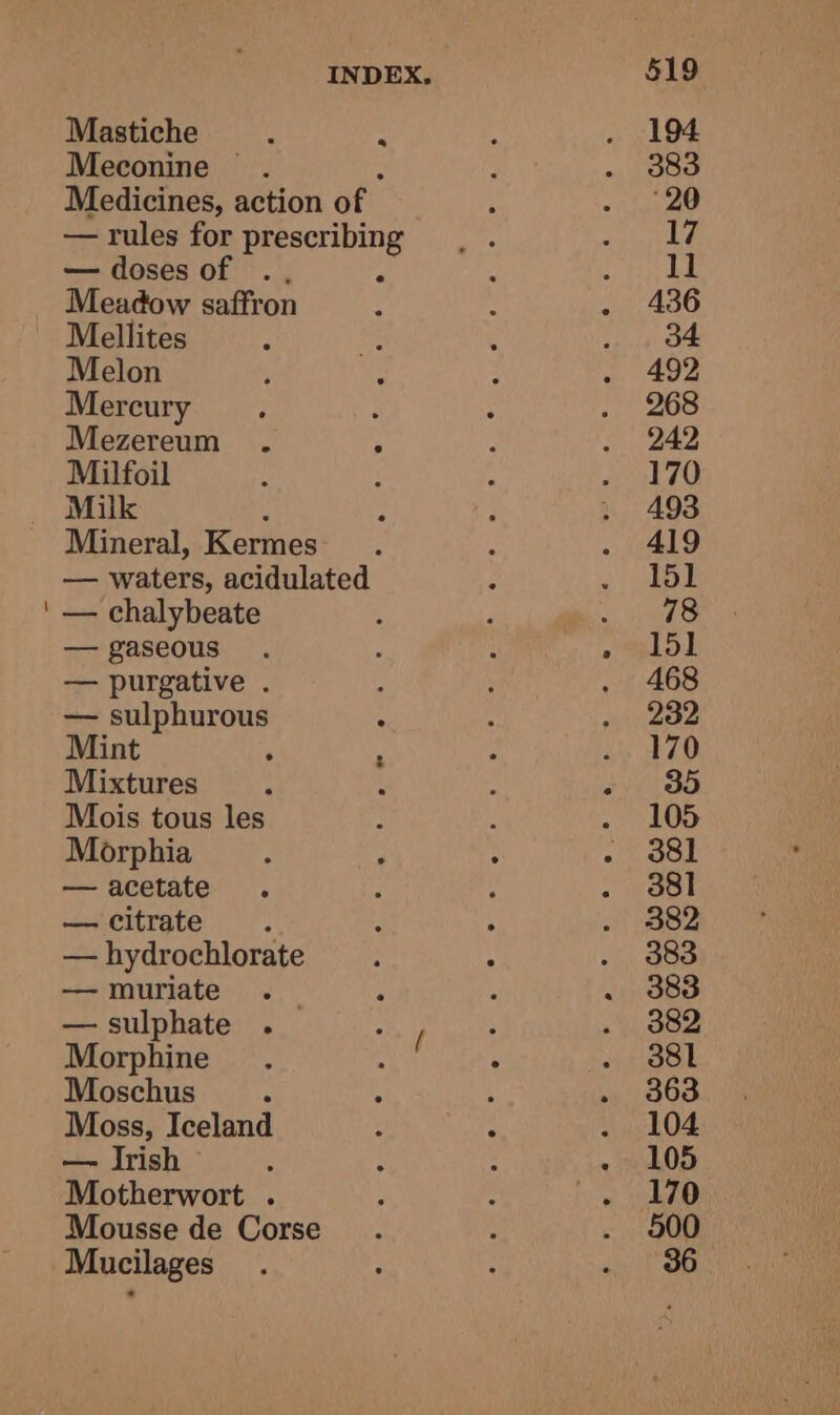 Mastiche f ; Meconine . Medicines, action of — rules for prescribing — doses of ., é Meadow saffron Melon Mercury Mezereum . ; Milfoil Milk ; Mineral, Kermes — waters, acidulated — chalybeate — gaseous — purgative . — sulphurous Mint Mixtures Mois tous les Morphia — acetate — citrate : — hydrochlorate — muriate — sulphate . Morphine Moschus A Moss, Iceland — Irish Motherwort . Mousse de Corse Mucilages