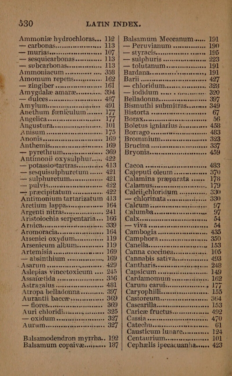 Ammonie hydrochloras... 112 — CATDONAS.....c0cccccsecseesce — MUTIASer...006 Fespeosecsacese LOS _— sesquicarbonas..... — SUDCATDONAS..wecsccceersee 113 AMMONIACUM ...ceeserees cove OO AMOMUM FEPENSeeeegeeeeeeee — ZINGiDEL evseereaseees Amygdale amare... — AUlCes .....ceceeeee Sesasseaeee AMNYIUM 6 ooesccsreorsecess é Anethum fceniculum....... 177 AMP EICA ec cssessaseersnseasausae! (LZ 7) Angustutaesnersmrenesinne 101 PSIISUII spss sas sanaecnash. MODI Seciueseasibavessane Anthemisy.sesessesee0 — pyrethrum... bowtes .. 366 Antimonii oxysulphur..... 422 — potassio-tartras..i.crec0. 413 — sesquisulphuretum ...... 42) — sulphuretum......... Deere 49) — PULVIS..ceerdseeerretrereceree, 422 — precipitatum . teceee eeeasese 422 Antimonium nideesae bie 413 Aretium et al toonoees - 164 Argenti nitras.. 241 Aristolochia sexpentaria.. 166 AV INUCAL Sis ss s6beree siete safatecns WOU, ALOMOTACIA.. 00006 toseseaerenes 164 AYSENiCi OXYAUM......-.000 119 Arsenicum album.......02. 119 i aie banana eget Cte 169 — AbDSINtHIUIM woereccocrecscoee LOD - ASATUM ooo end agachaeseee). kOO Aslepias vineetoxicum . » 245 Asssatoetida cesses. Neorent OOO Astiagaluss siajssscesccoosseeces A481 Atropa belladonna.......006. 397 Aurantii yrenacy teens . 369 —— FLOTOS.ccveesereccosisevecsace GOD Auri ehloridisas. fasta mashedaace 20 — OXIdUM erecissiscrrecsesere DLL AUTUM .e.eseees eaten wens: 327 Balsamodendron myrrha.. 192 Balsamum COPALVE sree yesers 187 Balsamum Meceanum...... 191 — PETUVIANUM esssesreseseere 190 — SCYTACIS» cassevecsatoes eeceeee 195 — SUIPNUTIS ......ecereerceesees LIS — tolutanum... eae oeessooverson 191 Bardana.. Sotreasentececeest OW Barli..... sedavgel erg <— FOCIGUIMN 62 crsre Kiekeouatsanee 320 Belladonna...... » 397 Bismuthi submitras... seaweee sae Bistorta \s.sssccves secapew TOY, BOTAN so20 cc cscacasvasnsssureeewnaemenoG Boletus i igniarius « cosorcceees 400 BOrrago eerse. eeavereees « 483 BrOMINIUM..wressccecesescsseee OLD Bruciniansscsncs satape ca ESTVODM4. vcs icoesenmcnsenenssneas ss GOO CWACOA ce scantassaadeneseseercesnean Gite Cajeputi OleUmM .....ecccwee 37U Calamina pila aes sovvee 178 CalaMUSicaesscseeees 1 Calciichloridum ... — chlorinata si... CalCU acs siicescesess Calumha .osecsees 97 Calxucciisss A dee — VIVA csevecsevees ehivasbex secees De Eat bOg ta ashi cehe sr . 435 Camphora...... ieeneder SOO) Canellacesseccesent se scaauseete ent Lone Canna COCCINEAseerersseees, 105 Cannabis: Sativavectscsseserse 493 CanthariSeorscrssersessorngenes 248 CAPSICUM s-sieiceest aces epsne cece 149 Cardamomum s -. 162 Carum) carui... Pee yt rere Caryophillis.esssrsseseoeeee 1559 CASTOFEUINS sdcesacceccdensvcnces Cascarillasisd.stipscsdevcsaseery Lac Caricee ie ick Reneseseee Gassoe nous Cassia o.. esis ccieiesa ne auere pe Catechu... Seca w uae visaasevsecsnapn all Causticum LUnare.. screeners 1 124 CentavsriviM..vorcecceres Cephaelis ipecacuanharew.. 423