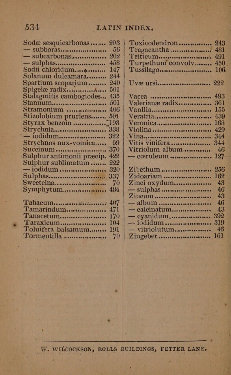 Sodz sesquicarbonas....... 203 = SUDDOTAS.ccrrssecsecnsevesecs 00 — SUDCALDONAS wereereeoveese 202 Sodii Chlovidum....g@scooeeee 147 Solanum duleamara......... 244 Spartium scoparium........ 240 Spigelee radix..;, wees OL Stalagmitis cambogiodes.. 435 Stannum.... Leto ae! Stramonium . deqndiveeespnen AOU Stizolobium pruriens. navens OUT Styrax benZOin oo... +193 SHTy Chiia...ecsccsessresreseeeres “338 _ {OdidUIMssssvsvcssnessseeees oa B22 Strychnos nux-vomica...., 59 SULCCIMUTN case sees cea cvs Sulphur antimonii precip. 422 Sulphur sublimatum ...... 222 Symphytum... ceceedeesneseanaes » 484 ADACHI sc sie ocecssedacicaaisces: 407 TAMANINAUMssiectsssccgsesees 471 Tanacetum.ecccccrcccrsessoee 170 TRATAXICUIN cca ssnecebesaceceancs O10 Toluifera balsamum........ 191 Ormentilla jccsssceccanccsesnee ) 70 Reheodcnas Or ep aaa 243 Tragacantha.. wiscceseevenceenar (0: OU FitlCUDi cates sosescticesscpabeset one Turpethum convolv..ec... 450. TussilagOserccrcrrccccsssoveeevee LOG. UW M22 TUTSIic co usvecdsnscsiacvenstse oor Vid CCS)-<veerscsnccisectseataensuh rece Valeriance radix......esseres GOL Vanilla. iccscssescecsssactseneareenlae WOLAETIA css sacecesewenceuvace cde st teen VGLONICAN siccasectestseseietnseesn OD Violina.. aohssegenaducuhsaasasieoe Witides socevecectencnccncevoeccrtetnesaes Vitis vinifera .. ce svicusaeh nena woe Vitriolum dlbinwajaseannes 46 — COEYUILCUM ceccvecscssccveeses 127 — ZAGCTAUM .cccoecevessecvessenerectio OU Zidoariam ...... 162 Zinci A ae ass 43 — sulphas... insosemase oa) ZATICUMM sraiacs cacece savsasacpmensh ie ctr == ALUM evenesee cociec get oanagaen ieee a calcinatum. sesicekie's nutes ais emelaes — CYANIAUM, .ssesreoereerecree SIZ —= LOCIAUM wacvecassoecsserazese GLO — VIEPLOIUTU IM ccs ceesterececses aU ZiINGEVEL cececeoeroescecseeeeesee 161