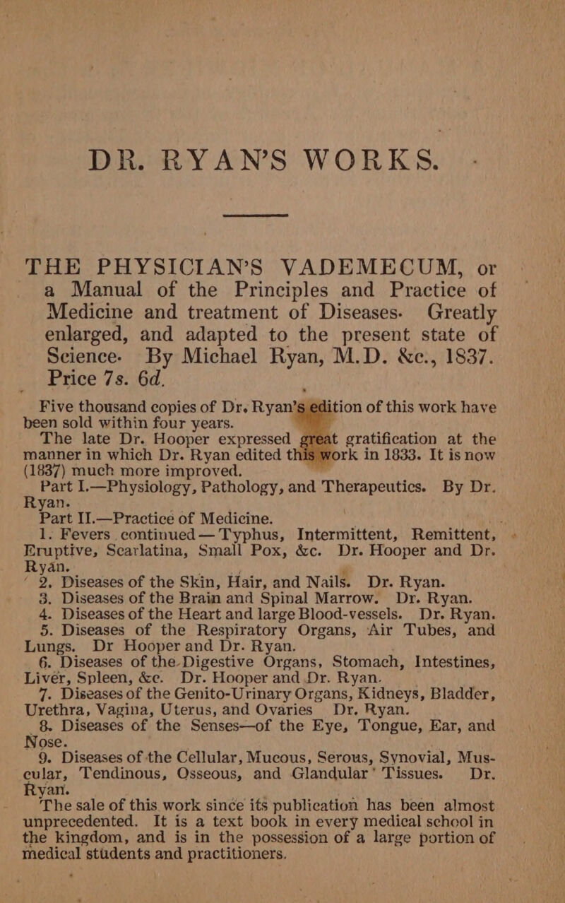 DR. RYANS WORKS. THE PHYSICIAN’S VADEMECUM, or a Manual of the Principles and Practice of Medicine and treatment of Diseases. Greatly enlarged, and adapted to the present state of Science. By Michael Ryan, M.D. &amp;c., 1837. Price 7s. 6d. Five thousand copies of Dr. Ryan’ 's edition of this work have been sold within four years. bi Oe The late Dr. Hooper expressed manner in which Dr. Ryan edited this (1837) much more improved. ne Part I.—Physiology, Pathology, and Lies Yt By Dr. yan Part II.—Practice of Medicine. 1. Fevers continued— Typhus, Intermittent, Remittent, Eruptive, Scarlatina, Small Pox, &amp;c. Dr. Hooper and Dr. Ryan. / i Diseases of the Skin, Hair, and Nails. Dr. Ryan. 3. Diseases of the Brain and Spinal Marrow. Dr. Ryan. ia Diseases of the Heart and large Blood-vessels. Dr. Ryan. . Diseases of the Respiratory Organs, Air Tubes, and begs, Dr Hooper and Dr. Ryan. 6. Diseases of the Digestive Dagens, Stomach, Intestines, Liver, Spleen, &amp;c. Dr. Hooper and Dr. Ryan. 7. Diseases of the Genito-Urinary Organs, IKiddevk: Bladder, Urethra, Vagina, Uterus, and Ovaries Dr. Ryan. 8. Diseases of the Senses—of the Eye, Tongue, Ear, and Nose. 9. Diseases of the Cellular, Mucous, Serous, Synovial, Mus- cular, Tendinous, Osseous, and Glandular’ Tissues. Dr. aT The sale of this. work since its publication has been almost unprecedented. It is a text book in every medical school in the kingdom, and is in the possession of a large portion of medical stadents and practitioners. at gratification at the work in 1833. It is now