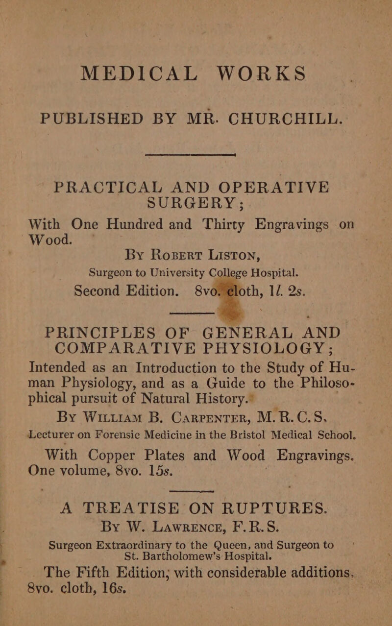 MEDICAL WORKS PUBLISHED BY MR. CHURCHILL. PRACTICAL AND OPERATIVE SURGERY; With One Hundred and Thirty Engravings on Wood. By Rosert Liston, Surgeon to University College Hospital. Second Edition. 8v thy: 1L Qs: PRINCIPLES OF GENERAL AND COMPARATIVE PHYSIOLOGY ; Intended as an Introduction to the Study of ae man Physiology, and as a Guide to the Philoso phical pursuit of Natural History.’ By Wiu1am B. Carrenter, M.RB.C.S, Lecturer on Forensie Medicine in the Bristol Medical School. With Copper Plates and Wood Engravings. One volume, 8vo. 15s. A TREATISE ON RUPTURES. By W. Lawrence, F.R.S. Surgeon Extraordinary to the Queen, and Surgeon to St. Bartholomew’s Hospital. The Fifth Edition; with considerable additions. 8vo. cloth, 16s.