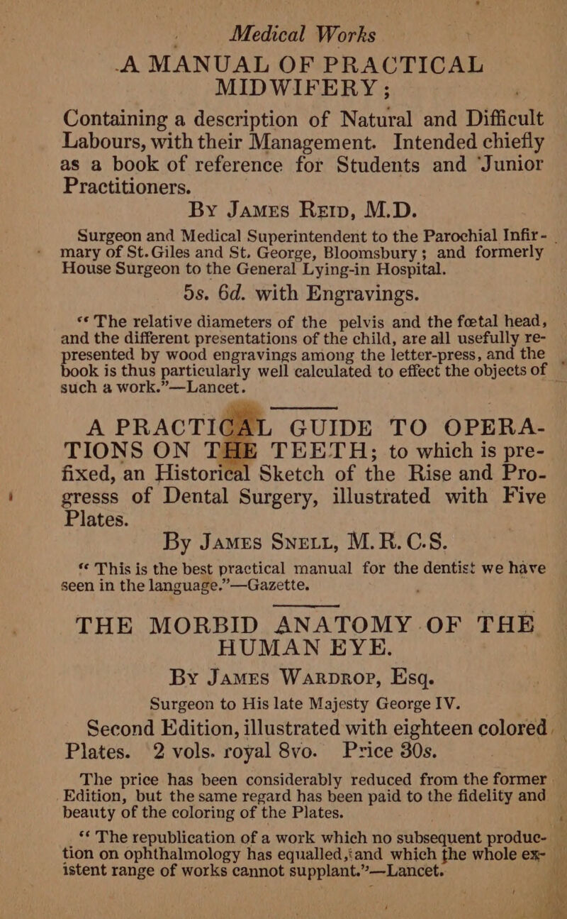 A MANUAL OF PRACTICAL MIDWIFERY: ; Containing a description of Natural and Difficult Labours, with their Management. Intended chiefly as a book of reference for Students and ‘Junior Practitioners. By James Rerp, M.D. Surgeon and Medical Superintendent to the Parochial Infir- _ mary of St.Giles and St. George, Bloomsbury ; and formerly House Surgeon to the General Lying-in Hospital. os. 6d. with Engravings. «* The relative diameters of the pelvis and the foetal head, and the different presentations of the child, are all usefully re- presented by wood engravings among the letter-press, and the book is thus particularly well calculated to effect the objects of such a work.”—Lancet. A PRACTICAL GUIDE TO OPERA- TIONS ON THE TEETH; to which is pre- fixed, an Historical Sketch of the Rise and Pro- gresss of Dental Surgery, illustrated with Five Plates. . By James Svett, M.R.C.S. © This is the best practical manual for the dentist we have seen in the language.”—Gazette. THE MORBID ANATOMY OF THE HUMAN EYE. By James Warprop, Esq. Surgeon to His late Majesty George IV. Second Edition, illustrated with eighteen colored. Plates. 2 vols. royal 8vo. Price 30s. The price has been considerably reduced from the former Edition, but the same regard has been paid to the fidelity and \