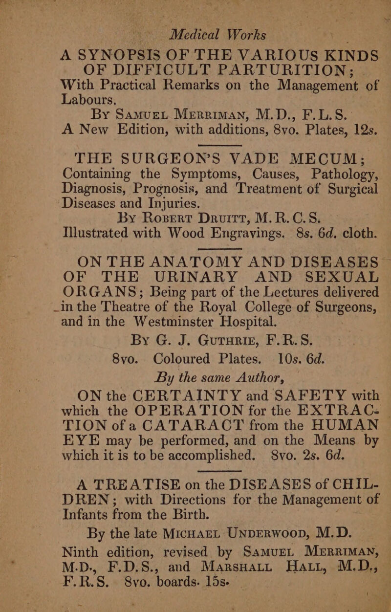 A SYNOPSIS OF THE VARIOUS KINDS OF DIFFICULT PARTURITION; With Practical Remarks on the Management of Labours. By Samvue. Merriman, M.D., F.L.S. A New Edition, with additions, 8vo. Plates, 12s. THE SURGEON’S VADE MECUM; Containing the Symptoms, Causes, Pathology, Diagnosis, Prognosis, and Treatment of Surgical Diseases and Injuries. By Roszert Druitt, M.R.C.S. Illustrated with Wood Engravings. 8s. 6d. cloth. ON THE ANATOMY AND DISEASES ~ OF THE URINARY AND SEXUAL _ ORGANS; Being part of the Lectures delivered _in the Theatre of the Royal College of Surgeons, and in the Westminster Hospital. By G. J. Guturiz, F.R.S. 8vo. Coloured Plates. 10s. 6d. By the same Author, ON the CERTAINTY and SAFETY with which the OPERATION for the EXTRACz © TION ofa CATARACT from the HUMAN EYE may be performed, and on the Means by which it is to be accomplished. Svo. 2s. 6d. A TREATISE on the DISEASES of CHIL- DREN;; with Directions for the Management of Infants from the Birth. By the late MicHarL UNDERWoopD, M.D. Ninth edition, revised by SamurL Merriman, M.D., F.D.S., and Marsuatt Hatt, M.D., F.R.S. 8vo. boards. 15s '