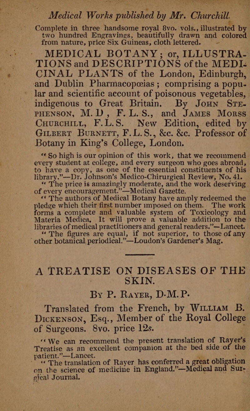 bs = aA tN? Sa ad ie Abe saree We eal Hs} i ie Medical Works published by Mr. Churchill. Complete in three handsome royal 8vo. vols., Jlustrated by two hundred Engravings, beautifully drawn and colored from nature, price Six Guineas, cloth lettered. - MEDICAL BOTANY;; or, ILLUSTRA- TIONS and DESCRIPTIONS of the MEDI: CINAL PLANTS of the London, Edinburgh, and Dublin Pharmacopeeias ; comprising a popu- lar and scientific account of poisonous vegetables, indigenous to Great Britain. By Joun STE- PHENSON, M.D, F.L.S., and James Morss CuurcHiLtt, F.L.S. New Edition, edited by GILBERT BuRNETT, F.L.S., &amp;c. &amp;c. Professor of Botany in King’s College, London. «« So high is our opinion of this work, that we recommend every student at coliege, and every surgeon who goes abroad, to have a copy, as one of the essential constituents of his library.”—Dr. Johnson’s Medico-Chirurgical Review, No. 41. * The price is amazingly moderate, and the work deserving of every encouragement.”’—Medical Gazette. ** The authors of Medical Botany have amply redeemed the pledge which their first number imposed on them. The work forms a complete and valuable system of Toxicology and Materia Medica, It will prove a valuable addition to the libraries of medical practitioners and general readers.” — Lancet. ‘The figures are equal, if not superior, to those of any other botanical periodical.”—Loudon’s Gardener’s Mag. A TREATISE ON DISEASES OF THE | SKIN. By P. Rayer, D-M.P.- Translated from the French, by Witttam B. Dickenson, Esq., Member of the Royal College of Surgeons. 8vo. price 12s. ; ‘©We can recommend the present translation of Rayer’s Treatise as an excellent companion at the bed side of the patient.”—Lancet. : in pe ‘«« The translation of Rayer has conferred a great obligation on the science of medicine in England.”—Medieal and Sur- gical Journal,