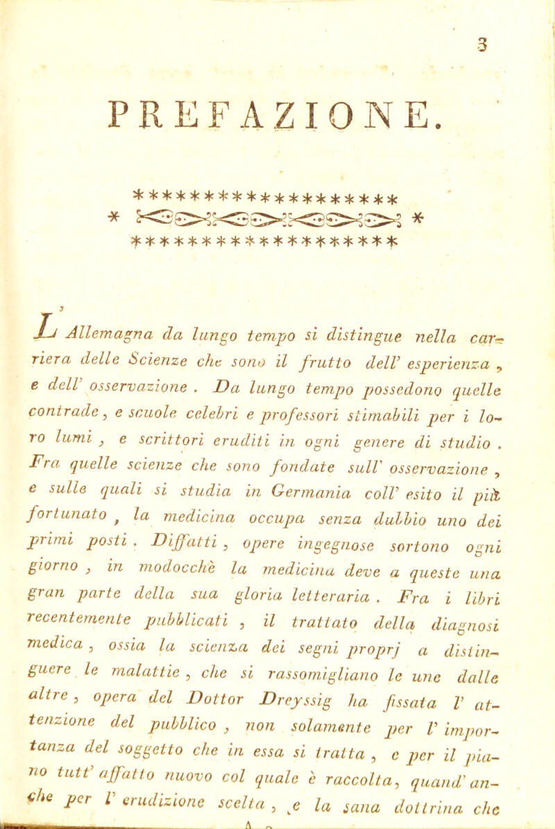 PREFAZIONE. ite * * 5(C >|c * ^ 5^: ^ ^ 2(5 ^ * * 4: Xc Mj Allemagna da lungo tempo si distìngue nella car- riera delle Scienze che sono il frutto dell’ esperienza , e dell osservazione . Da lungo tempo possedono quelle contrade, e scuole celebri e professori stìmahili per i lo- ro lumi j e scrittori eruditi in ogni genere di studio . Fra quelle scienze che sono fondate sull' osservazione , e sulle quali si studia in Germania coll’ esito il piìt fortunato ^ la medicina occupa senza dulhio uno dei primi posti . Diffatti , opere ingegnose sortono ogni giorno , in modocche la medicina deve a queste una gran parte della sua gloria letteraria , Fra i libri recentemente pubblicati , il trattato della diagnosi medica , ossia la scienza dei segni qnoprj a distin- guere le malattie , che si rassomigliano le uno dalle altre, opera del Dottor Dreyssig ha f ssaia V at- tenzione del pubblico , non solamente per V impor- tanza del soggetto che in essa si tratta , e per il pia- no tutt’affatto nuovo col quale è raccolta, quand'an- che per L erudizione scelta , e la sana dottrina che