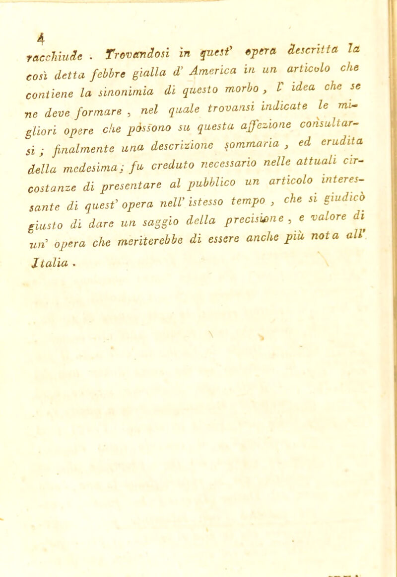 raccMuäe . Trovandosi ln quesf opera descritta la così detta febbre gialla d’ America in un ^ articolo che contiene la sinonimìa di questo morbo , V idea che se ne deve formare , nel quale trovansi indicate le m'i^ gliori opere che pàssono su questa affezione consultar- si ; finalmente una descrizione sommaria , ed erudita della medesima: fu creduto necessario nelle attuali cir- costanze di presentare al pubblico un articolo interes- sante di quesf opera nell’ istesso tempo , che si giudico giusto di dare un saggio della preciswne , e valore di^ un’ opera che meriterebbe di essere anche più nota all’ Italia .