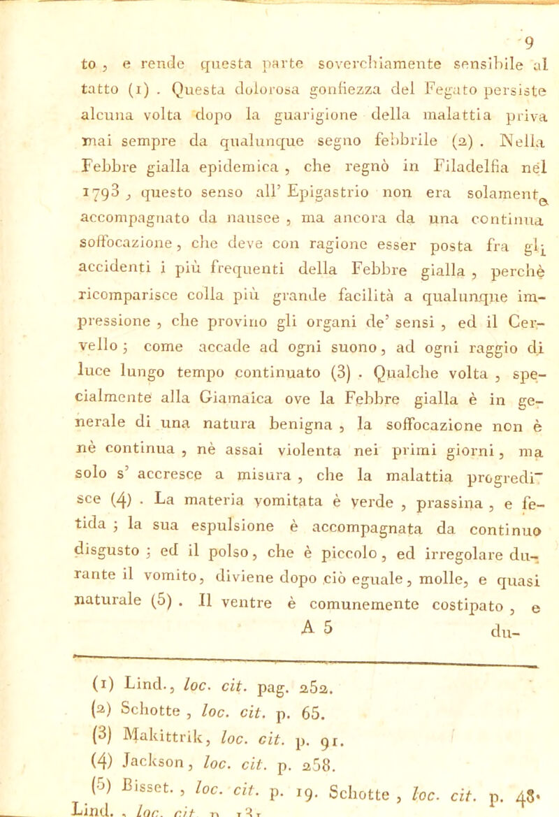 to , e rende questa parte sovercliiamente sensibile al tatto (i) . Questa dolorosa gonfiezza del Fegato persiste alcuna volta dopo la guarigione della malattia priva mai sempre da qualunque segno febbrile (2) . Nella Febbre gialla epidemica , che regnò in Filadelfia nel 1798 j questo senso all’Epigastrio non era solamentg^ accompagnato da nausee , ma ancora da una continua soffocazione, che deve con ragione esser posta fra gij^ accidenti i pjiu frequenti della Febbre gialla , perchè ricomparisce colla più grande facilità a qualumque im- pressione , che provino gli organi de’ sensi , ed il Cer- vello 3 come accade ad ogni suono, ad ogni l'aggio di luce lungo tempo continuato (3) . Qualche volta , spe- cialmente alla Giamaica ove la Febbre gialla è in ge- nerale di una natura benigna , la soffocazione non è nè continua , nè assai violenta nei primi giorni, ma solo s’ accresce a misura , che la malattia progredi” sce (4) . La materia vomitata è verde , prassina , e fe- tida 3 la sua espulsione è accompagnata da continuo disgusto 3 ed il polso, che è piccolo, ed irregolare du- rante il vomito, diviene dopo ciò eguale, molle, e quasi naturale (5) . Il ventre è comunemente costipato , e 5 clu- (i) Lind., loc. cit. pag. 262. (a) Schotte , loc. cit. p. 65. (3) Makittrik, loc. cit. p. gi. (4) Jackson, loc. cit. p. 258. (5) Bisset., loc. cit. p. 19. Schotte, loc. cit. p. 48- Lind. , lac. r.'if T^r