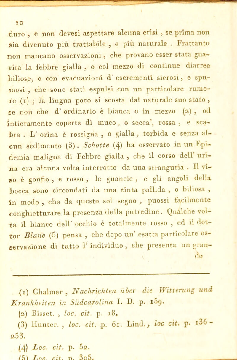 JO duro 5 e non devesi aspettare alcuna crisi , se prima non sia divenuto più trattabile , e più naturale . Frattanto non mancano osservazioni, che provano esser stata gua- rita la febbre gialla , o col mezzo di continue diarree biliose, o con evacuazioni d'escrementi sierosi, e spu- mosi , che sono stati espnlsi con un particolare rumo- re (i) 3 la lingua poco si scosta dal naturale suo stato , se non che d’ ordinario è bianca o in mezzo (a) , od intieramente coperta di muco, o secca', rossa , e sca- bra . L’ orina è rossigna , o gialla, torbida e senza al- cun sedimento (3) . Schotte (4) ha osservato in un Epi- demia maligna di Febbre gialla , che il corso dell’ uri- na era alcuna volta interrotto da una stranguria . Il vi- so è gonfio , e rosso , le guancie , e gli angoli della bocca sono circondati da una tinta pallida , o biliosa , in modo , che da questo sol segno , puossi facilmente conghietturare la presenza della putredine. Qualche vol- ta il bianco dell’ occhio è totalmente rosso , ed il dot- tor Diane (5) pensa , che dopo un’ esatta particolare os- servazione di tutto 1’ individuo , che presenta un gran- de <i) Chalmer , Nachrichten über die ìFitieriing und Kranhhcìicn in Siidcarolina I. D. p. iSg. (a) Bisset. , loc. cit. p. i8, (3) lluutcr. , loc, cit, p. 6i. Lind., loc cit, p. i36- a53. (4) Loc, cit, p. 5a. /.'ii T,dr.. eli. n. 3o5.
