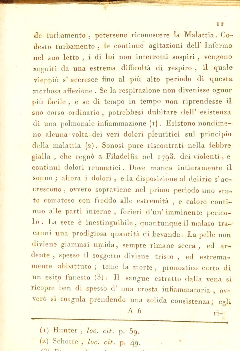 IX de turliamento , potersene riconoscere la Malattia. Co- desto turbamento , le continue agitazioni dell’ Infermo nel suo letto , i di lui non interrotti sospiri , vengono seguiti da una estrema difficoltà di respiro , il quale vieppiù s’ accresce fino al più alto periodo di questa morbosa affezione . Se la respirazione non divenisse ognor più facile , e se di tempo in tempo non riprendesse il suo corso ordinario , potrebbesi dubitare dell’ esistenza di una polmonale infiammazione (i) . Esistono nondime- no alcuna volta dei veri dolori pleuritici sul principio della malattia (2). Sonosi pure riscontrati nella febbre gialla^ che regnò a Filadelfia nel lyqS. dei violenti, e continui dolori reumatici. Dove manca intieramente il sonno 3 allora i dolori , e la disposizione al delirio s’ac- crescono , ovvero sopraviene nel primo periodo uno sta- to comatoso con freddo alle estremità ^ e calore conti- nuo alle parti interne , forieri d’un’ imminente perico- lo . La sete è inestinguibile, quantunque il malato tra- canni una prodigiosa quantità di bevanda. La pelle non diviene giammai uniida, sempre rimane secca, ed ar- dente , spesso il soggetto diviene tristo , ed estrema- mente abbattuto 3 teme la morte , pronostico certo di un esito funesto (3). Il sangue estratto dalla vena si ricopre ben di spesso d’ una crosta infiammatoria , ov- vero si coagula prendendo una solida consistenza3 egli A 6 (i) Hunter, loc. cit. p. 69. (a) Schotte , loc. cit. p. ^9. ri-