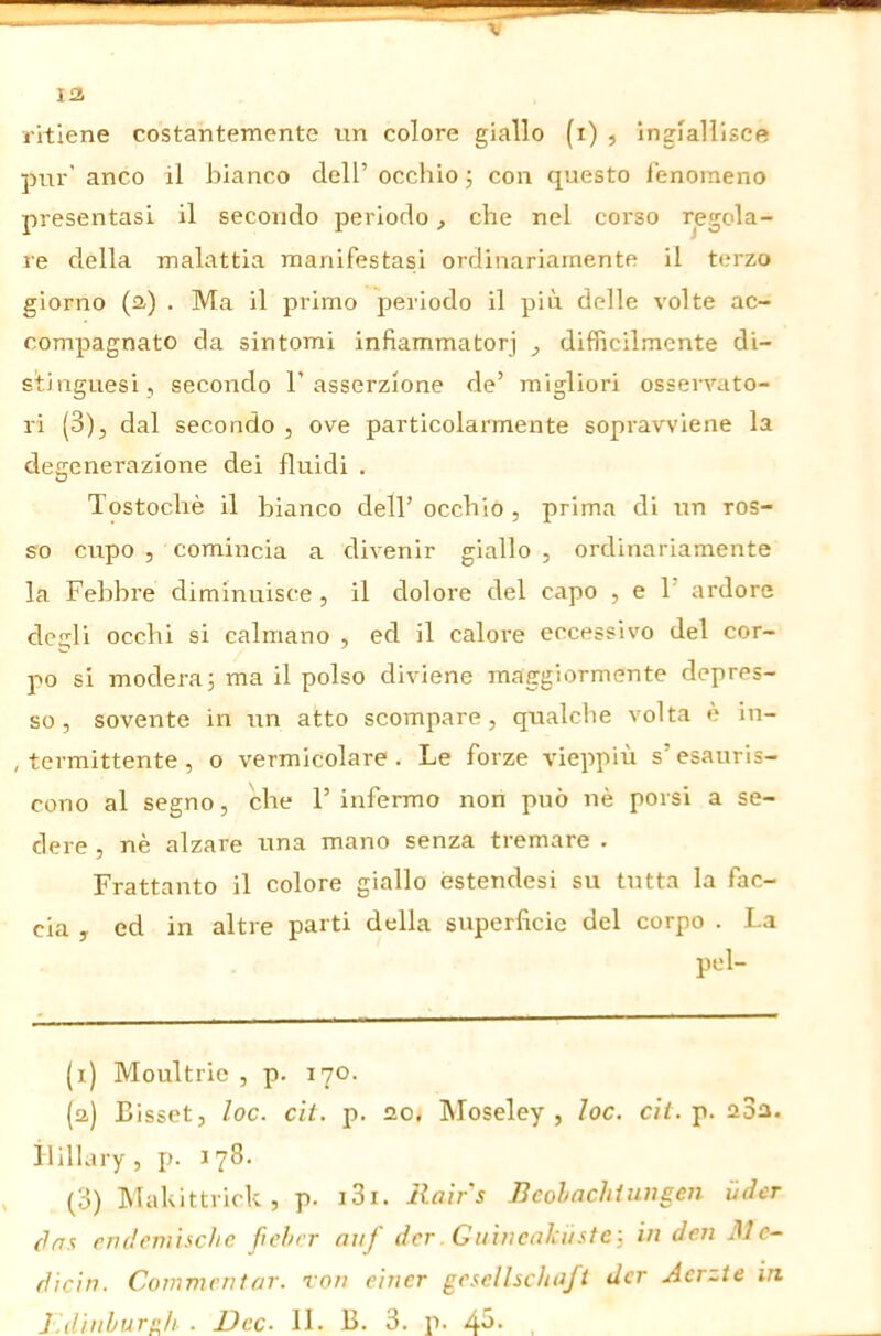 13 ritiene costantemente un colore giallo (i) , ingiallisce pur’ anco il bianco dell’ occhio •, con questo fenomeno presentasi il secondo periodo, che nel corso regola- re della malattia manifestasi ordinariamente il terzo giorno (3) . Ma il primo periodo il più delle volte ac- compagnato da sintomi infiammatorj ^ difficilmente di- stinguesi, secondo l’asserzione de’ migliori osservato- ri (3), dal secondo , ove particolarmente sopravviene la degenerazione dei fluidi . Tostochè il bianco dell’ occhio , prima di un ros- so cupo , comincia a divenir giallo , ordinariamente la Febbre diminuisce , il dolore del capo , e 1’ ardore degli occhi si calmano , ed il calore eccessivo del cor- po si modera; ma il polso diviene maggiormente depres- so , sovente in un atto scompare, qualclie volta è in- , termittente , o vermicolare . Le forze vieppiù s’esauris- cono al segno, che F infermo non può nè porsi a se- dere , nè alzare lina mano senza tremare . Frattanto il colore giallo éstendesi su tutta la fac- cia , ed in altre parti della superficie del corpo . La pel- (i) Moultric , p. 170. (3) Bisset, loc. di. p. 3o, Moseley , loc. c;/. p. 3o3. ilillary, jn J78. (3) INTakittrick , p. i3i. Rair's Bcohnchiuiìsen Udcr clas PTìdcnùichc ßchcr auf der .Git 'wcaküstc -, in den Me- diän. Commentar, ron einer gesellscittifl der Aerzte in,