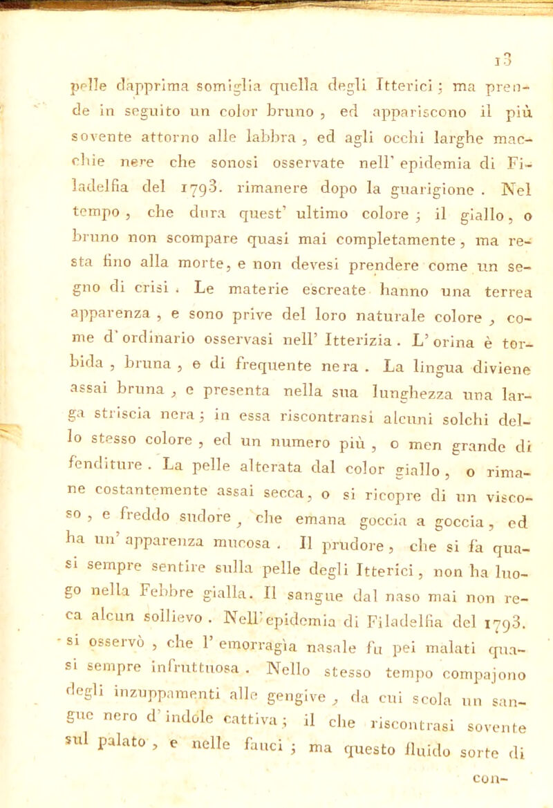 pplle dapprima somiglia quella degli Itterici: ma pren- de in seguito un color bruno , ed appariscono il più sovente attorno alle labbra , ed agli occhi larghe mac- chie Jiere che sonosi osservate nell’ epidemia di Fi- ladelfia del 179-3. rimanere dopo la guarigione . Nel tempo, che dura quest’ ultimo colore 3 il giallo, o bruno non scompare quasi mai completamente , ma re- sta fino alla morte, e non devesi prendere come un se- gno di crisi . Le materie escreato hanno una terrea apparenza , e sono prive del loro naturale colore , co- me d’ ordinario osservasi nell’ Itterizia . L’ orina è tor- bida , bruna , e di frequente nera . La lingua diviene assai bruna , e presenta nella sua lunghezza una lar- ga striscia neraj in essa riscontransi alcuni solchi del- lo stesso colore , ed un numero più , o men grande di fenditure. La pelle alterata dal color giallo, o rima- ne costantemente assai secca, o si ricopre di un visco- so , e freddo sudore ^ che emana goccia a goccia, ed ha un’ apparenza mucosa . Il prudore , che si fa qua- si sempre sentire sulla pelle degli Itterici, non ha luo- go nella Febbre gialla. Il sangue dal naso mai non re- ca alcun sollievo. Nelhepidemia di FiladelHa del 1798. si osseivò , che 1 emorragìa nasale fu pei malati qua- si sempre infruttuosa . Nello stesso tempo compajono degli inzuppamenti alle gengive , da cui scola un san- gue nero d’indole cattivail che riscontrasi sovente sul palato , e nelle fauci j ma questo fluido sorte di con-