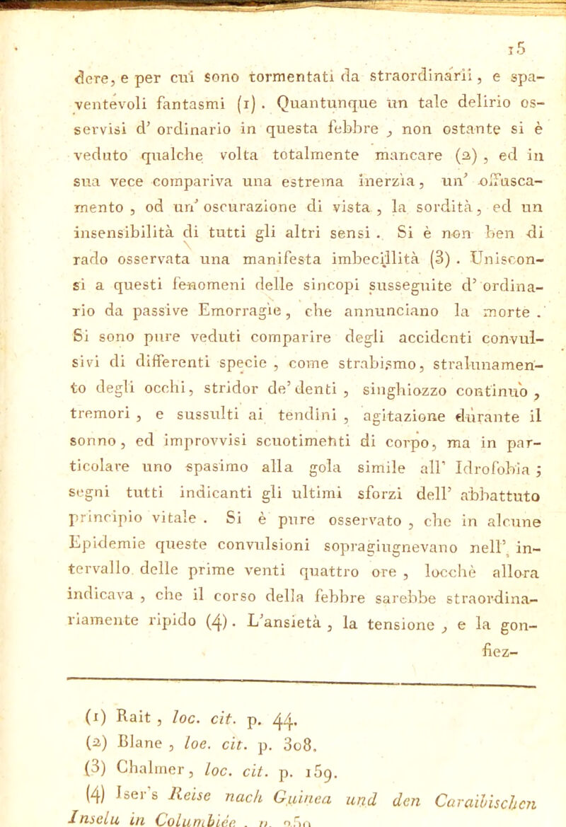 ^ere, e per ctii sono tormentati ria straorclinaVii, e spa- ventevoli fantasmi (i) . Quantunque un tale delirio os- servisi d’ ordinario in questa febbre ^ non ostante si è veduto qualche volta totalmente mancare {2,) , ed in sua vece compariva una estrema inerzia, un’ OiTusca- rnento , od un’oscurazione di vista, la sordità, ed un insensibilità di tutti gli altri sensi . Si è non ben di rado osservata una manifesta imbecillità (3) . Uniscon- si a questi fenomeni delle sincopi susseguite d’ ordina- rio da passive Emorragie, che annunciano la morte. 8i sono pure veduti comparire degli accidenti convul- sivi di dilferenti specie , come strabismo, stralunameri- to degli occhi, strider de’denti , singhiozzo continuo , tremori , e sussulti ai tendini , agitazione diìrante il sonno, ed improvvisi scuotimetiti di corpo, ma in par- ticolare uno spasimo alla gola simile all’ Idrofobia ; segni tutti indicanti gli ultimi sforzi dell’ abbattuto principio vitale . Si è pure osservato , che in alcune Epidemie queste convulsioni sopragiugnevano nell’^ in- tervallo delle prime venti quattro ore , locchè allora indicava , che il corso della febbre sarebbe straordina- riamente ripido (4). L’ansietà , la tensione , e la gon- fiez- (i) Rait , loc. cit. p. 44. (i) Blane , loe. cit. p. 3o8. (3) Chalmer, loc. cit. p. iSq. (4) Lei s Reise nach Guinea und dm Caraihischcìi 1 nselu Lti Golunihiee .