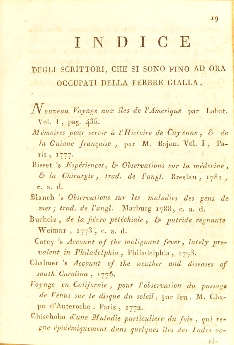 INDICE DEGLI SCRITTORI, CHE SI SONO FINO AD ORA OCCUPATI DELLA FEBBRE GIALLA. / ouveau Voyage aux iles de VAmerìquè par Lahat. Voi. I , pag. 435. Mémoìres vour servir à VHìstoire de Cayenne, de là Guiane franqaise , par M. Bajon. Voi. I , Pa- rls, 1777. I Bisset ’s Espérìences, & Ohservafions sur la médecìne, & la Chirurgie, trad. de Vangl. Breslau, 1781, c. a. d. Blandi 's Ohservations sur les maladies des gens de mer j trad. de Vangl. Marburg 1788, c. a. d. Bucholz , de la fiévre petechiale , &• putride régnante Weimar , 1778 , c. a. d. Carey ’s Account of thè mclignant fever, lately pre- valent in Philadelphia , Philadelphia, 1798. Chalmer ’s Account of thè weaiher and diseases of South Carolina , 1776. Voyage en Cclifornie , pour l’olservation du passage de Vénus sur le disque du soldi, par feu . M. Cha- pe d’Auteroche . Paris , 1772,. Chischolm dhine Maladie parliculiere du foie , qui re-“ gne épidemiquement dans quelques lies des Indes oc~ ci~