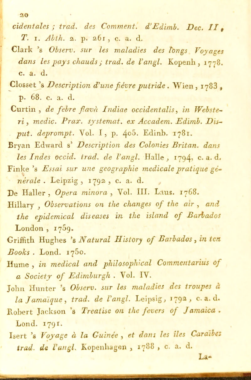 ao cìdentales ; traci, des Comment, d’Edimb. Dee. //, T. I. Ahlh. a. p. a6i, c. a. d. Clark ’s Observ. sur les maìad'ies des tongs Voyages dans les 2?ays chauds ; trad. de l’angl. Kopenh , 1778. c. a. d. Closset ’s Descrìption d’urie févre putride. Wien, 1783 , p. 68. c. a. d. Curtin , de febre f.avà Indiae occidentalis, in Webste- ri, medie. Pi ar, systemat. ex Accadem. Edimb. Dis- put. deprompt. Voi. I, p. ^o5. Edinb. 1781. Bryan Edward s’ Description des Colonies Britan. dans les Indes occid. trad. de l’angl. Halle, i794’ c. a. d. Finke’s Essai sur une geographie medicale pratique ge- nerale . Leipzig, 1792., c. a. d. , De Haller, Opera minora. Voi. III. Laus. 1768. Hillary , Observations on thè changes of thè air , and thè epidemical diseases in thè island of Barbados London , 1759. Griffith Hughes ’s Naturai History of Barbados, in teri Books . Lond. 1760. Hume , in medicai and pliilosoplvcal Commentarius of a Society of Ediniburgh . \oI. IV. John Hunter ’s Observ. sur les nialadies des troupes a la Jamàique , trad. de Vangl. Leipsig, iqg-2, c. a. d. Lobert Jackson ’s Treaiise on thè fevers of Jamaica , Lond. 1791. Isert ’s Voyage à la Guinee , et dans les Ues Caraìhes trad. de lungi. Kopenhagon , 1788 , c. a. d. La-