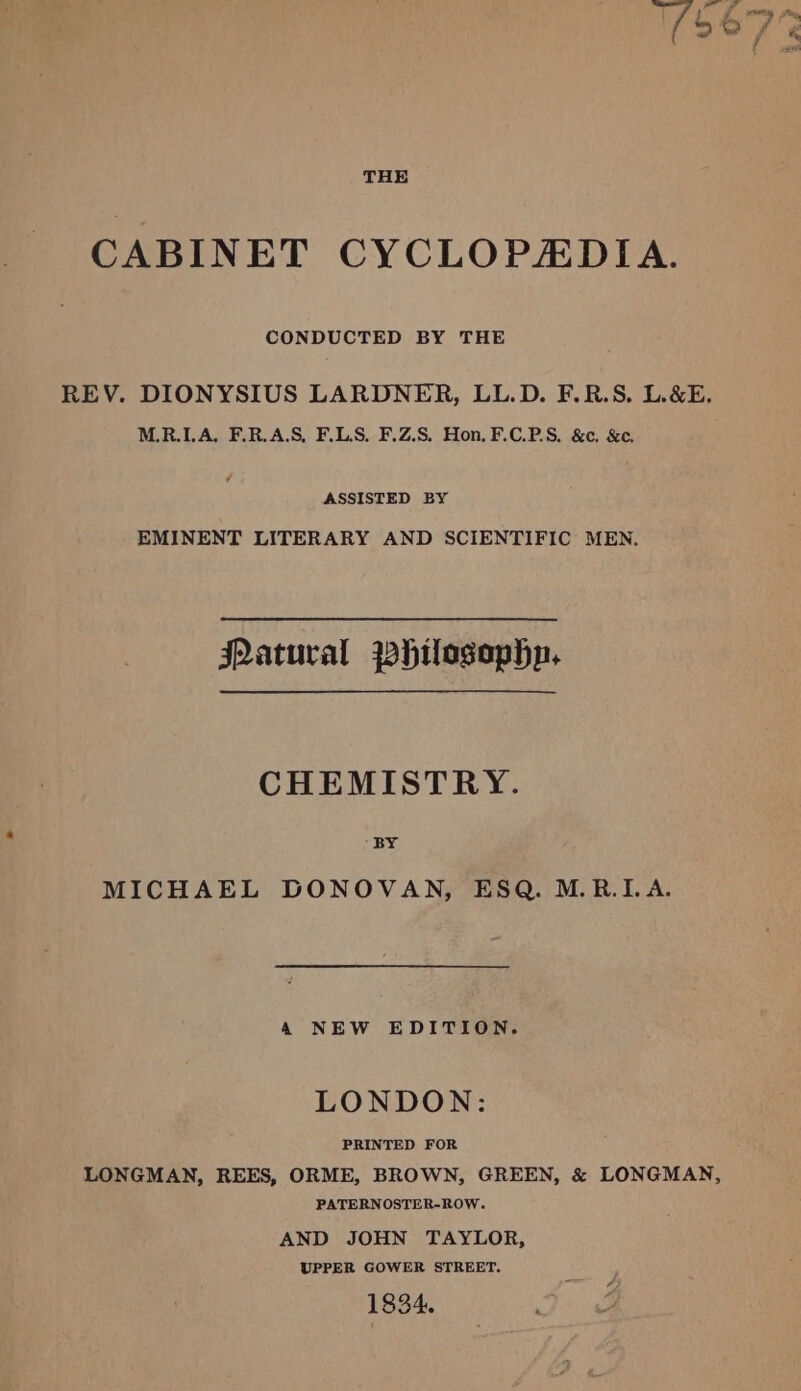 THE CABINET CYCLOPADIA. CONDUCTED BY THE REV. DIONYSIUS LARDNER, LL.D. F.R.S. L.&amp;E. M.R.LA, F.R.A.S, F.LS. F.Z.S. Hon. F.C.P.S, &amp;¢, &amp;. 7 ASSISTED BY EMINENT LITERARY AND SCIENTIFIC MEN. JQatural ~hilogophn. CHEMISTRY. MICHAEL DONOVAN, ESQ. M.R.I.A. A NEW EDITION. LONDON: PRINTED FOR LONGMAN, REES, ORME, BROWN, GREEN, &amp; LONGMAN, PATERNOSTER-ROW. AND JOHN TAYLOR, UPPER GOWER STREET. 1834.