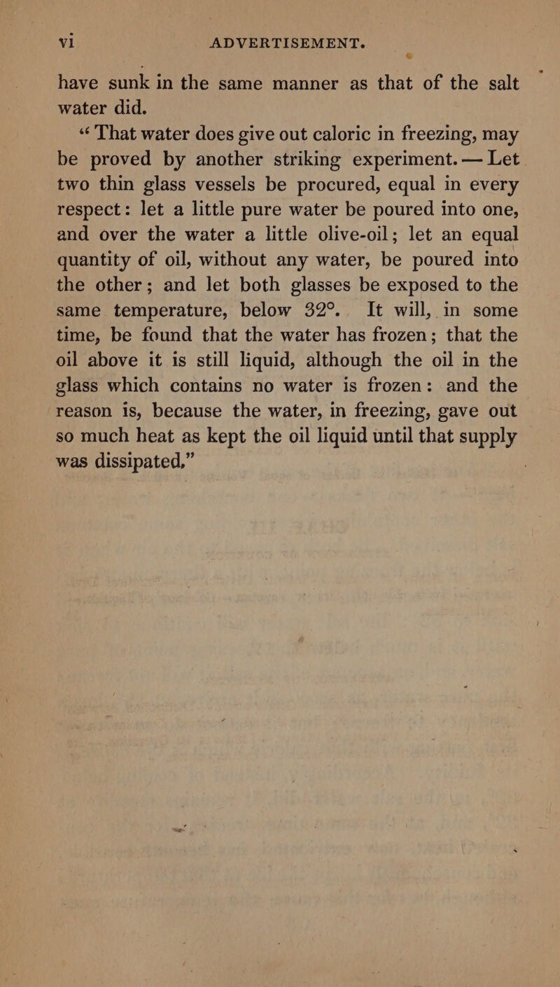 © have sunk in the same manner as that of the salt water did. ‘¢ That water does give out caloric in freezing, may be proved by another striking experiment. — Let two thin glass vessels be procured, equal in every respect: let a little pure water be poured into one, and over the water a little olive-oil; let an equal quantity of oil, without any water, be poured into the other; and let both glasses be exposed to the same temperature, below 32°. It will, in some time, be found that the water has frozen; that the oil above it is still liquid, although the oil in the glass which contains no water is frozen: and the reason is, because the water, in freezing, gave out so much heat as kept the oil liquid until that supply was dissipated,” ,