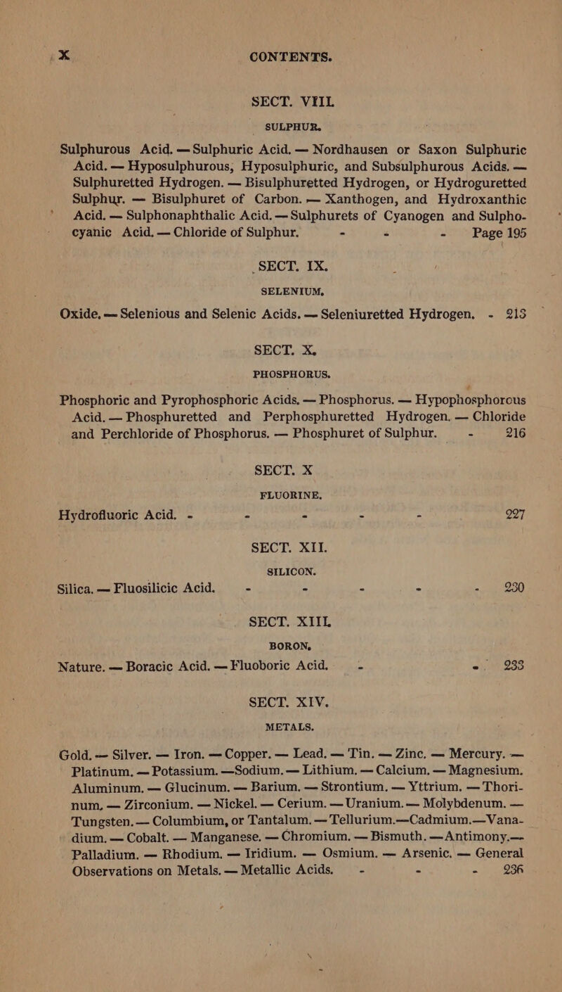 SECT. VIIL _ SULPHUR. Sulphurous Acid. —Sulphuric Acid,— Nordhausen or Saxon Sulphuric Acid. — Hyposulphurous, Hyposulphuric, and Subsulphurous Acids, — Sulphuretted Hydrogen. — Bisulphuretted Hydrogen, or Hydroguretted Sulphur. — Bisulphuret of Carbon. — Xanthogen, and Hydroxanthic Acid. — Sulphonaphthalic Acid.—Sulphurets of Cyanogen and Sulpho- cyanic Acid, — Chloride of Sulphur. - - - Page 195 SECT. IX. SELENIUM. ° Oxide, —Selenious and Selenic Acids. —Seleniuretted Hydrogen. - 215 SECT. X. PHOSPHORUS. Phosphoric and Pyrophosphoric Acids. — Phosphorus. — Hypophosphoreus Acid. — Phosphuretted and Perphosphuretted Hydrogen. — Chloride and Perchloride of Phosphorus. — Phosphuret of Sulphur. - 216 SECT. X FLUORINE. Hydrofluoric Acid. - - = s = 997 SECT. XII. SILICON. Silica. — Fluosilicic Acid. = Xs A z é 230 SECT. XIIL BORON, Nature. — Boracic Acid. — Fluoboric Acid. - -. 933 SECT. XIV. METALS. Gold. — Silver. — Iron. — Copper. — Lead. — Tin. — Zinc, — Mercury. — Platinum. — Potassium. —Sodium. — Lithium. — Calcium. — Magnesium. Aluminum. — Glucinum. — Barium. — Strontium. — Yttrium. — Thori- num, — Zirconium. — Nickel. — Cerium. — Uranium. — Molybdenum. — Tungsten. — Columbium, or Tantalum. — Tellurium.—Cadmium.—Vana- dium. — Cobalt. — Manganese. — Chromium, — Bismuth. —Antimony.— Palladium. — Rhodium, — Iridium. — Osmium. — Arsenic. — General Observations on Metals. — Metallic Acids. = - - = 23h