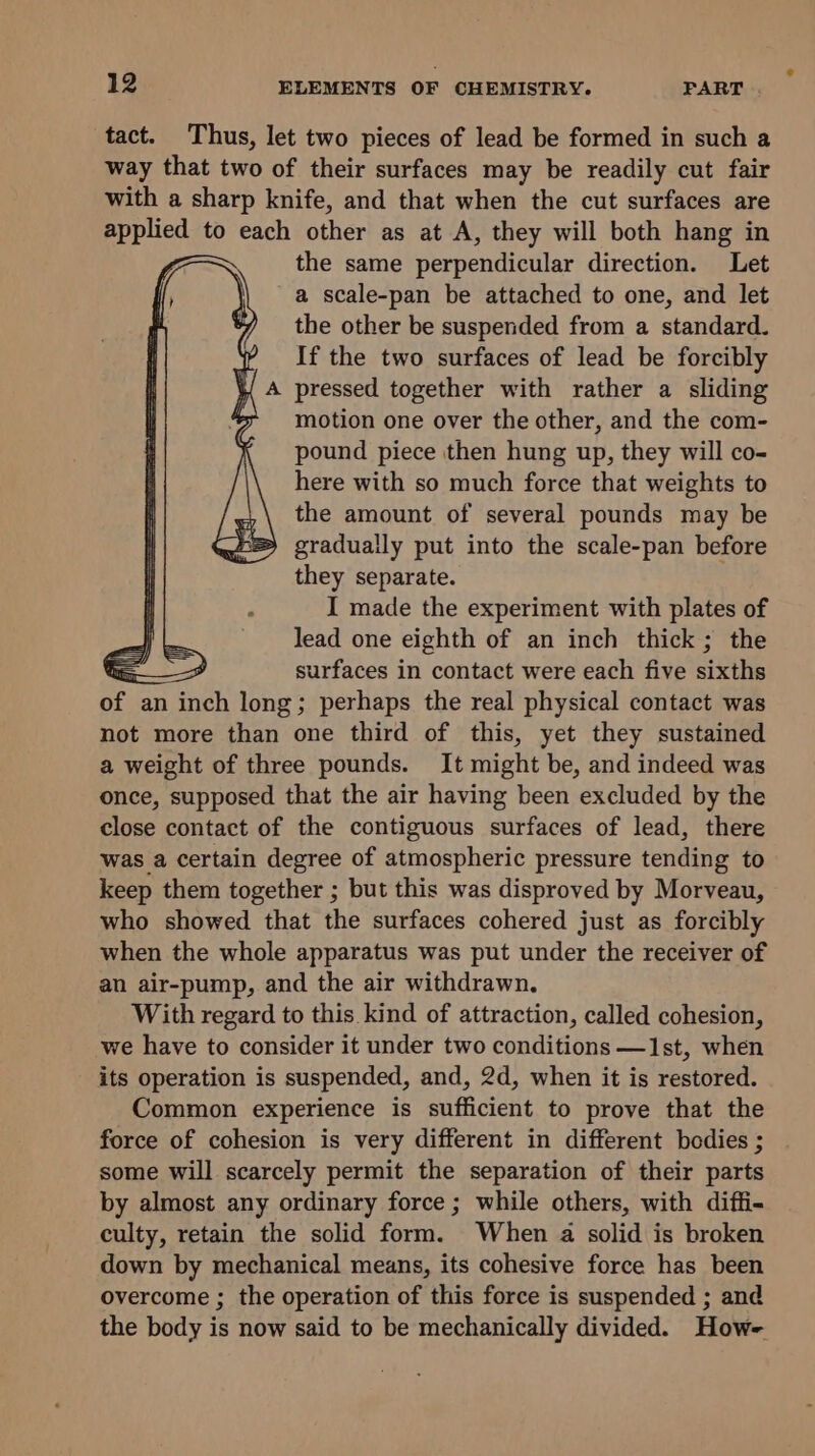 tact. Thus, let two pieces of lead be formed in such a way that two of their surfaces may be readily cut fair with a sharp knife, and that when the cut surfaces are apphed to each other as at A, they will both hang in the same perpendicular direction. Let a scale-pan be attached to one, and let the other be suspended from a standardh If the two surfaces of lead be forcibly pressed together with rather a sliding motion one over the other, and the com- pound piece then hung up, they will co- here with so much force that weights to the amount of several pounds may be gradually put into the scale-pan before they separate. I made the experiment with plates of lead one eighth of an inch thick ; the oS, A surfaces in contact were each five sixths ee an inch long; perhaps the real physical contact was not more than one third of this, yet they sustained a weight of three pounds. It might be, and indeed was once, supposed that the air having been excluded by the close contact of the contiguous surfaces of lead, there was a certain degree of atmospheric pressure tending to keep them together ; but this was disproved by Morveau, who showed that the surfaces cohered just as forcibly when the whole apparatus was put under the receiver of an air-pump, and the air withdrawn. With regard to this kind of attraction, called cohesion, we have to consider it under two conditions —1st, when its operation is suspended, and, 2d, when it is restored. Common experience is sufficient to prove that the force of cohesion is very different in different bodies ; some will scarcely permit the separation of their parts by almost any ordinary force ; while others, with diffi- culty, retain the solid form. When a solid is broken down by mechanical means, its cohesive force has been overcome ; the operation of this force is suspended ; and the body is now said to be mechanically divided. How-