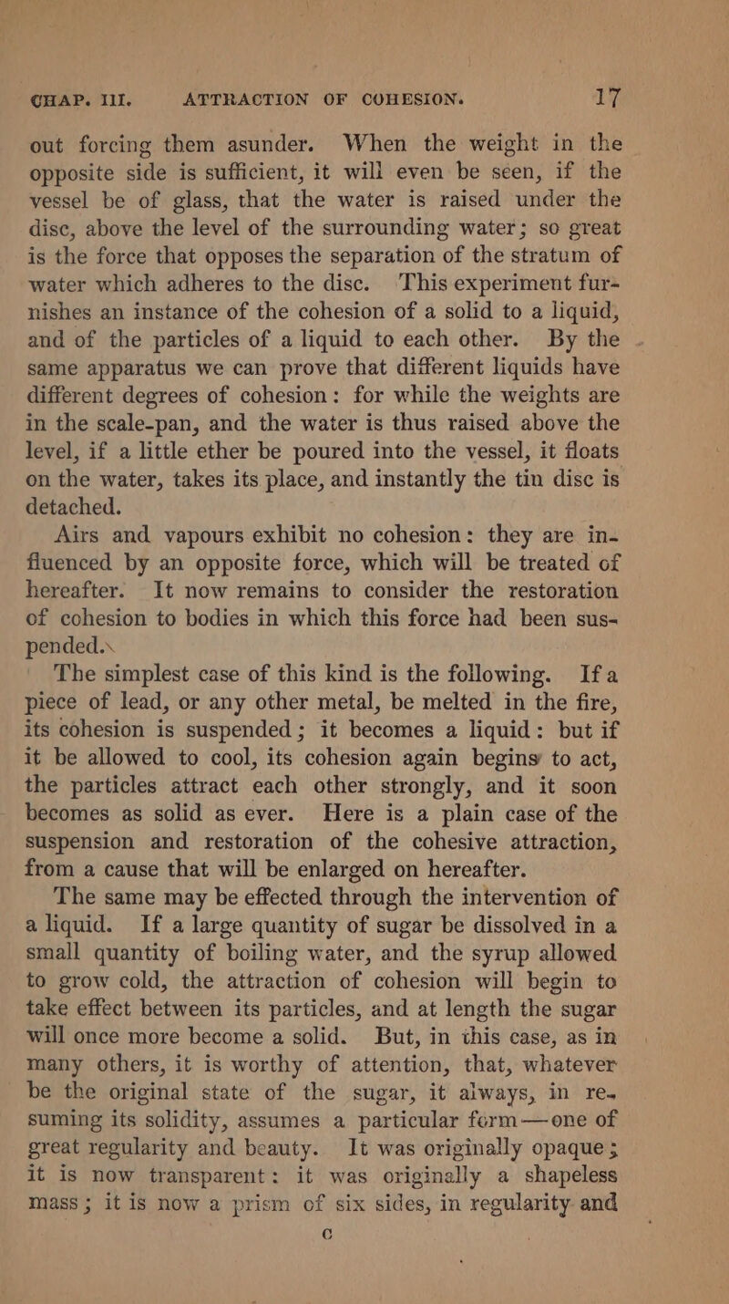 out forcing them asunder. When the weight in the opposite side is sufficient, it will even be seen, if the vessel be of glass, that the water is raised under the disc, above the level of the surrounding water; so great is the force that opposes the separation of the stratum of water which adheres to the disc. ‘This experiment fur- nishes an instance of the cohesion of a solid to a liquid, and of the particles of a liquid to each other. By the same apparatus we can prove that different liquids have different degrees of cohesion: for while the weights are in the scale-pan, and the water is thus raised above the level, if a little ether be poured into the vessel, it floats on the water, takes its place, and instantly the tin disc is detached. Airs and vapours exhibit no cohesion: they are in- fluenced by an opposite force, which will be treated of hereafter. It now remains to consider the restoration of cohesion to bodies in which this force had been sus- pended. The simplest case of this kind is the following. Ifa piece of lead, or any other metal, be melted in the fire, its cohesion is suspended ; it becomes a liquid: but if it be allowed to cool, its cohesion again begins to act, the particles attract each other strongly, and it soon becomes as solid as ever. Here is a plain case of the suspension and restoration of the cohesive attraction, from a cause that will be enlarged on hereafter. The same may be effected through the intervention of a liquid. If a large quantity of sugar be dissolved in a small quantity of boiling water, and the syrup allowed to grow cold, the attraction of cohesion will begin to take effect between its particles, and at length the sugar will once more become a solid. But, in this case, as in many others, it is worthy of attention, that, whatever be the original state of the sugar, it always, in re. suming its solidity, assumes a particular ferm—one of great regularity and beauty. It was originally opaque 5 it is now transparent: it was originally a shapeless mass ; it is now a prism of six sides, in regularity and Cc