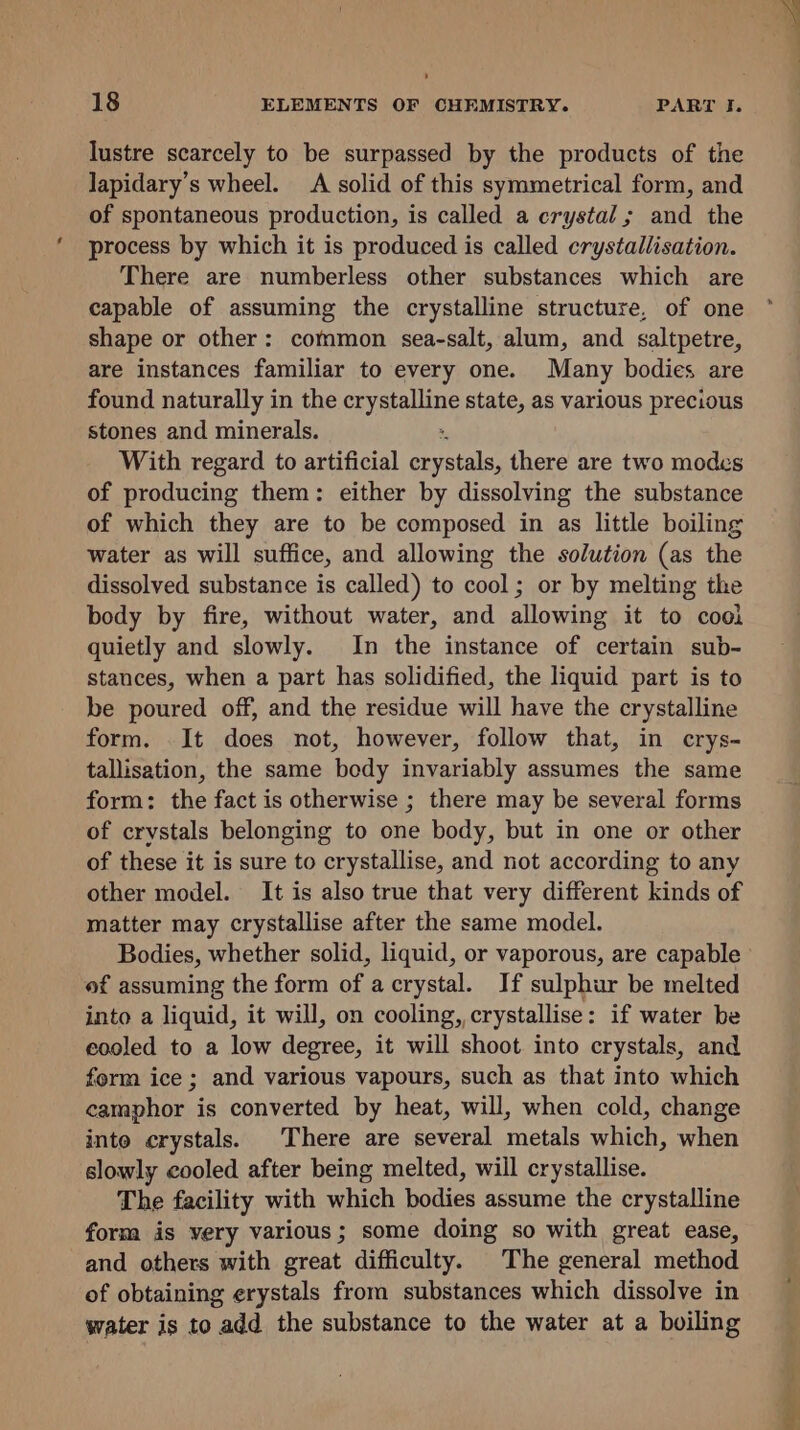 18 ELEMENTS OF CHEMISTRY. PART I. lustre scarcely to be surpassed by the products of the lapidary’s wheel. A solid of this symmetrical form, and of spontaneous production, is called a crystal; and the process by which it is produced is called crystallisation. There are numberless other substances which are capable of assuming the crystalline structure, of one shape or other: common sea-salt, alum, and saltpetre, are instances familiar to every one. Many bodies are found naturally in the crystalline state, as various precious stones and minerals. : With regard to artificial crystals, there are two modes of producing them: either by dissolving the substance of which they are to be composed in as little boiling water as will suffice, and allowing the solution (as the dissolved substance is called) to cool; or by melting the body by fire, without water, and allowing it to cool quietly and slowly. In the instance of certain sub- stances, when a part has solidified, the liquid part is to be poured off, and the residue will have the crystalline form. It does not, however, follow that, in crys- tallisation, the same body invariably assumes the same form: the fact is otherwise ; there may be several forms of crystals belonging to one body, but in one or other of these it is sure to crystallise, and not according to any other model. It is also true that very different kinds of matter may crystallise after the same model. Bodies, whether solid, liquid, or vaporous, are capable of assuming the form of a crystal. If sulphur be melted into a liquid, it will, on cooling, crystallise: if water be cooled to a low degree, it will shoot into crystals, and form ice ; and various vapours, such as that into which camphor is converted by heat, will, when cold, change into crystals. There are several metals which, when slowly cooled after being melted, will crystallise. The facility with which bodies assume the crystalline form is very various; some doing so with great ease, and others with great difficulty. The general method of obtaining erystals from substances which dissolve in water is to add the substance to the water at a boiling