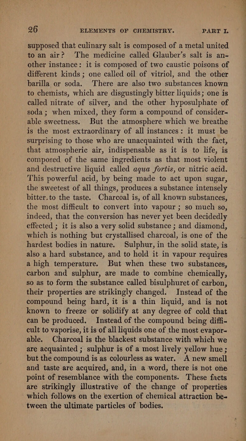 supposed that culinary salt is composed of a metal united to an air? The medicine called Glauber’s salt is an- other instance: it is composed of two caustic poisons of different kinds ; one called oil of vitriol, and the other barilla or soda. There are also two substances known to chemists, which are disgustingly bitter liquids; one is called nitrate of silver, and the other hyposulphate of soda ; when mixed, they form a compound of consider- able sweetness. But the atmosphere which we breathe is the most extraordinary of all instances: it must be surprising to those who are unacquainted with the fact, that atmospheric air, indispensable as it is to life, is composed of the same ingredients as that most violent and destructive liquid called aqua fortis, or nitric acid. This powerful acid, by being made to act upon sugar, the sweetest of all things, produces a substance intensely bitter.to the taste. Charcoal is, of all known substances, the most difficult to convert into vapour ; so much so, indeed, that the conversion has never yet been decidedly effected ; it is also a very solid substance ; and diamond, which is nothing but crystallised charcoal, is one of the hardest bodies in nature. Sulphur, in the solid state, is also a hard substance, and to hold it in vapour requires a high temperature. But when these two substances, carbon and sulphur, are made to combine chemically, so as to form the substance called bisulphuret of carbon, their properties are strikingly changed. Instead of the compound being hard, it is a thin liquid, and is not known to freeze or solidify at any degree of cold that can be produced. Instead of the compound being diffi- cult to vaporise, it is of all liquids one of the most evapor- able. Charcoal is the blackest substance with which we are acquainted ; sulphur is of a most lively yellow hue; but the compound is as colourless as water. A new smell and taste are acquired, and, in a word, there is not one point of resemblance with the components. These facts are strikingly illustrative of the change of properties which follows on the exertion of chemical attraction be- tween the ultimate particles of bodies.